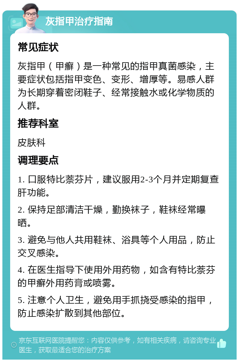 灰指甲治疗指南 常见症状 灰指甲（甲癣）是一种常见的指甲真菌感染，主要症状包括指甲变色、变形、增厚等。易感人群为长期穿着密闭鞋子、经常接触水或化学物质的人群。 推荐科室 皮肤科 调理要点 1. 口服特比萘芬片，建议服用2-3个月并定期复查肝功能。 2. 保持足部清洁干燥，勤换袜子，鞋袜经常曝晒。 3. 避免与他人共用鞋袜、浴具等个人用品，防止交叉感染。 4. 在医生指导下使用外用药物，如含有特比萘芬的甲癣外用药膏或喷雾。 5. 注意个人卫生，避免用手抓挠受感染的指甲，防止感染扩散到其他部位。