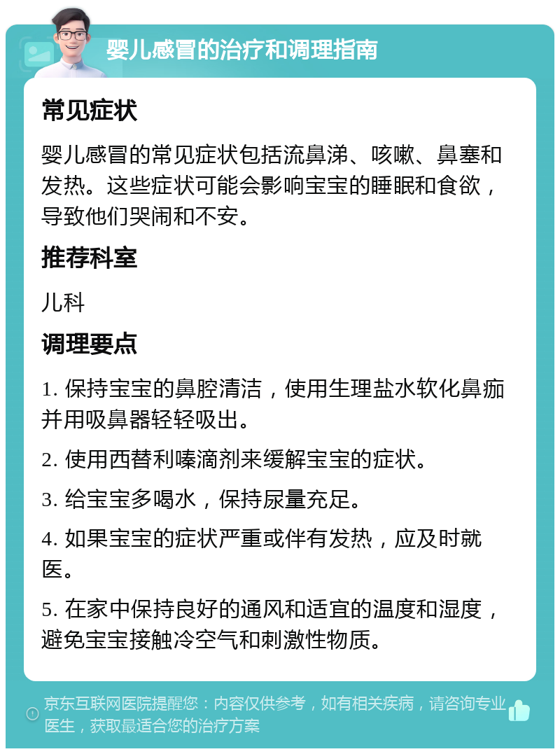 婴儿感冒的治疗和调理指南 常见症状 婴儿感冒的常见症状包括流鼻涕、咳嗽、鼻塞和发热。这些症状可能会影响宝宝的睡眠和食欲，导致他们哭闹和不安。 推荐科室 儿科 调理要点 1. 保持宝宝的鼻腔清洁，使用生理盐水软化鼻痂并用吸鼻器轻轻吸出。 2. 使用西替利嗪滴剂来缓解宝宝的症状。 3. 给宝宝多喝水，保持尿量充足。 4. 如果宝宝的症状严重或伴有发热，应及时就医。 5. 在家中保持良好的通风和适宜的温度和湿度，避免宝宝接触冷空气和刺激性物质。