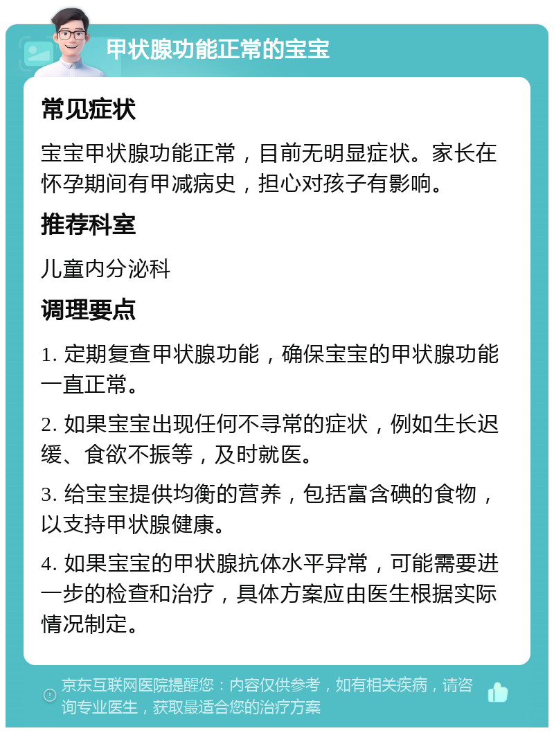 甲状腺功能正常的宝宝 常见症状 宝宝甲状腺功能正常，目前无明显症状。家长在怀孕期间有甲减病史，担心对孩子有影响。 推荐科室 儿童内分泌科 调理要点 1. 定期复查甲状腺功能，确保宝宝的甲状腺功能一直正常。 2. 如果宝宝出现任何不寻常的症状，例如生长迟缓、食欲不振等，及时就医。 3. 给宝宝提供均衡的营养，包括富含碘的食物，以支持甲状腺健康。 4. 如果宝宝的甲状腺抗体水平异常，可能需要进一步的检查和治疗，具体方案应由医生根据实际情况制定。