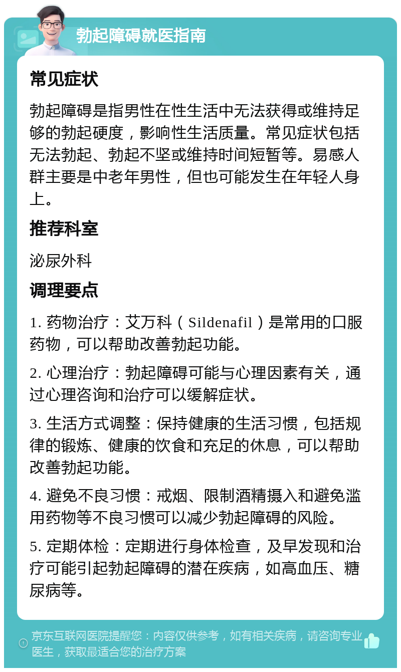 勃起障碍就医指南 常见症状 勃起障碍是指男性在性生活中无法获得或维持足够的勃起硬度，影响性生活质量。常见症状包括无法勃起、勃起不坚或维持时间短暂等。易感人群主要是中老年男性，但也可能发生在年轻人身上。 推荐科室 泌尿外科 调理要点 1. 药物治疗：艾万科（Sildenafil）是常用的口服药物，可以帮助改善勃起功能。 2. 心理治疗：勃起障碍可能与心理因素有关，通过心理咨询和治疗可以缓解症状。 3. 生活方式调整：保持健康的生活习惯，包括规律的锻炼、健康的饮食和充足的休息，可以帮助改善勃起功能。 4. 避免不良习惯：戒烟、限制酒精摄入和避免滥用药物等不良习惯可以减少勃起障碍的风险。 5. 定期体检：定期进行身体检查，及早发现和治疗可能引起勃起障碍的潜在疾病，如高血压、糖尿病等。