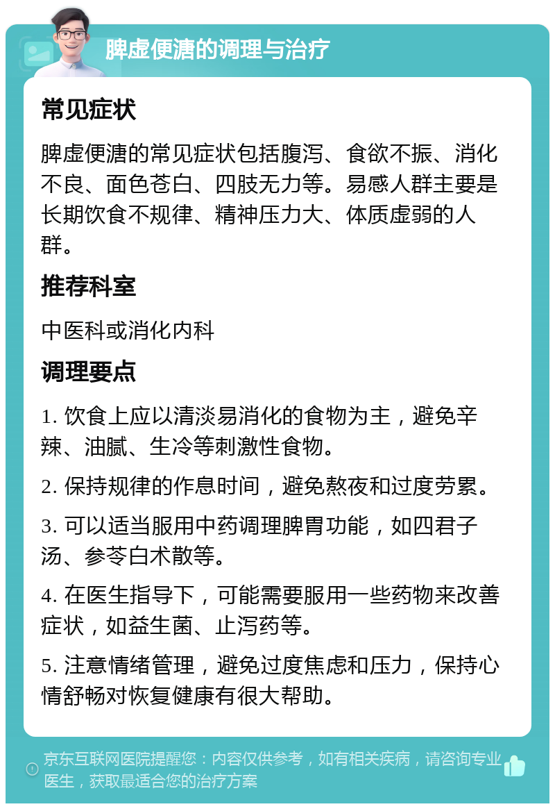 脾虚便溏的调理与治疗 常见症状 脾虚便溏的常见症状包括腹泻、食欲不振、消化不良、面色苍白、四肢无力等。易感人群主要是长期饮食不规律、精神压力大、体质虚弱的人群。 推荐科室 中医科或消化内科 调理要点 1. 饮食上应以清淡易消化的食物为主，避免辛辣、油腻、生冷等刺激性食物。 2. 保持规律的作息时间，避免熬夜和过度劳累。 3. 可以适当服用中药调理脾胃功能，如四君子汤、参苓白术散等。 4. 在医生指导下，可能需要服用一些药物来改善症状，如益生菌、止泻药等。 5. 注意情绪管理，避免过度焦虑和压力，保持心情舒畅对恢复健康有很大帮助。