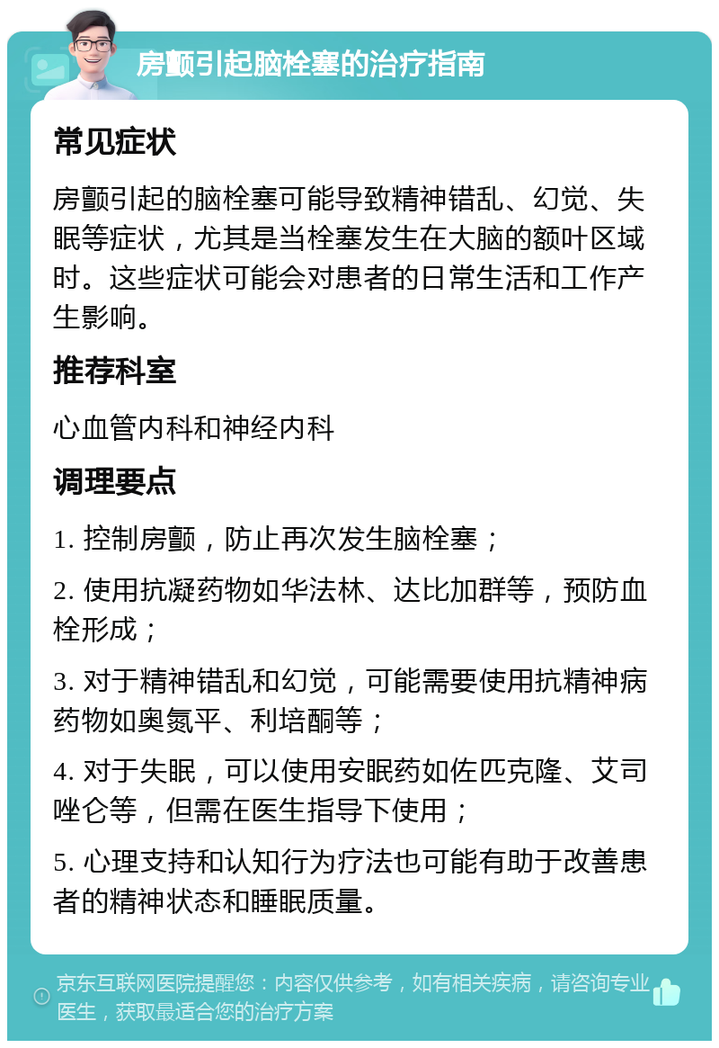 房颤引起脑栓塞的治疗指南 常见症状 房颤引起的脑栓塞可能导致精神错乱、幻觉、失眠等症状，尤其是当栓塞发生在大脑的额叶区域时。这些症状可能会对患者的日常生活和工作产生影响。 推荐科室 心血管内科和神经内科 调理要点 1. 控制房颤，防止再次发生脑栓塞； 2. 使用抗凝药物如华法林、达比加群等，预防血栓形成； 3. 对于精神错乱和幻觉，可能需要使用抗精神病药物如奥氮平、利培酮等； 4. 对于失眠，可以使用安眠药如佐匹克隆、艾司唑仑等，但需在医生指导下使用； 5. 心理支持和认知行为疗法也可能有助于改善患者的精神状态和睡眠质量。