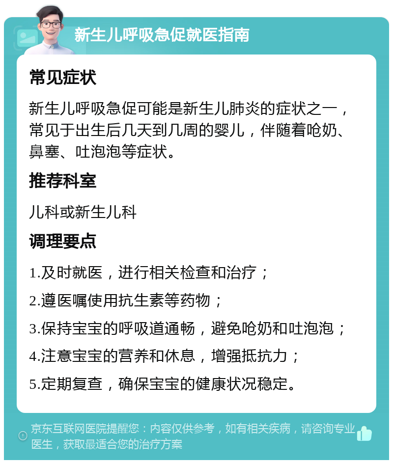 新生儿呼吸急促就医指南 常见症状 新生儿呼吸急促可能是新生儿肺炎的症状之一，常见于出生后几天到几周的婴儿，伴随着呛奶、鼻塞、吐泡泡等症状。 推荐科室 儿科或新生儿科 调理要点 1.及时就医，进行相关检查和治疗； 2.遵医嘱使用抗生素等药物； 3.保持宝宝的呼吸道通畅，避免呛奶和吐泡泡； 4.注意宝宝的营养和休息，增强抵抗力； 5.定期复查，确保宝宝的健康状况稳定。