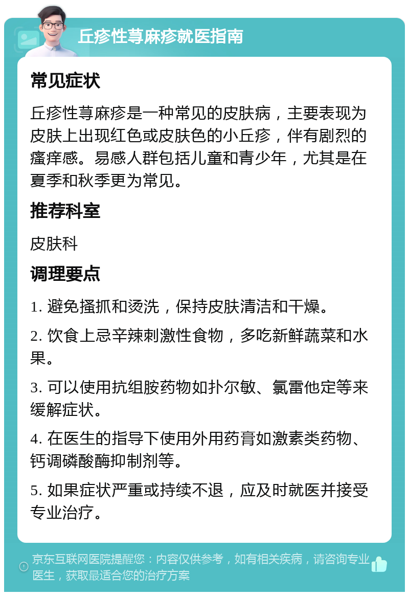 丘疹性荨麻疹就医指南 常见症状 丘疹性荨麻疹是一种常见的皮肤病，主要表现为皮肤上出现红色或皮肤色的小丘疹，伴有剧烈的瘙痒感。易感人群包括儿童和青少年，尤其是在夏季和秋季更为常见。 推荐科室 皮肤科 调理要点 1. 避免搔抓和烫洗，保持皮肤清洁和干燥。 2. 饮食上忌辛辣刺激性食物，多吃新鲜蔬菜和水果。 3. 可以使用抗组胺药物如扑尔敏、氯雷他定等来缓解症状。 4. 在医生的指导下使用外用药膏如激素类药物、钙调磷酸酶抑制剂等。 5. 如果症状严重或持续不退，应及时就医并接受专业治疗。