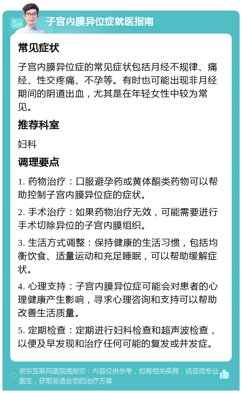 子宫内膜异位症就医指南 常见症状 子宫内膜异位症的常见症状包括月经不规律、痛经、性交疼痛、不孕等。有时也可能出现非月经期间的阴道出血，尤其是在年轻女性中较为常见。 推荐科室 妇科 调理要点 1. 药物治疗：口服避孕药或黄体酮类药物可以帮助控制子宫内膜异位症的症状。 2. 手术治疗：如果药物治疗无效，可能需要进行手术切除异位的子宫内膜组织。 3. 生活方式调整：保持健康的生活习惯，包括均衡饮食、适量运动和充足睡眠，可以帮助缓解症状。 4. 心理支持：子宫内膜异位症可能会对患者的心理健康产生影响，寻求心理咨询和支持可以帮助改善生活质量。 5. 定期检查：定期进行妇科检查和超声波检查，以便及早发现和治疗任何可能的复发或并发症。