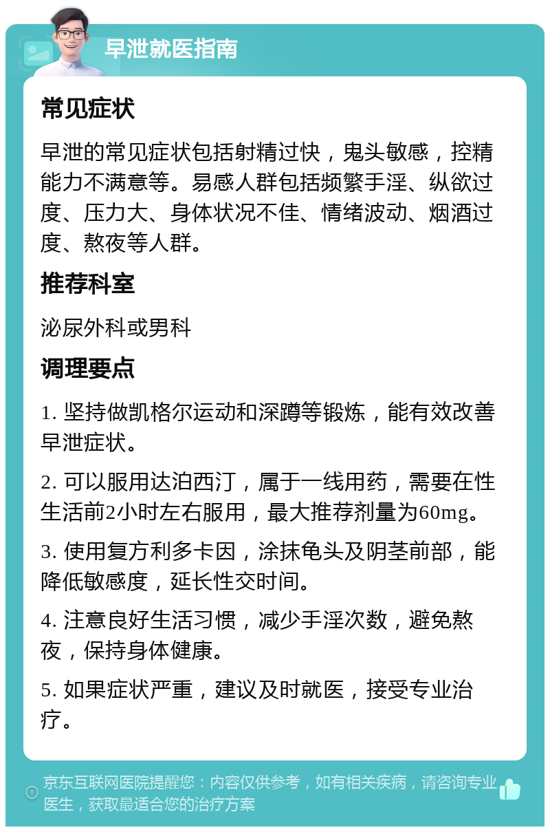 早泄就医指南 常见症状 早泄的常见症状包括射精过快，鬼头敏感，控精能力不满意等。易感人群包括频繁手淫、纵欲过度、压力大、身体状况不佳、情绪波动、烟酒过度、熬夜等人群。 推荐科室 泌尿外科或男科 调理要点 1. 坚持做凯格尔运动和深蹲等锻炼，能有效改善早泄症状。 2. 可以服用达泊西汀，属于一线用药，需要在性生活前2小时左右服用，最大推荐剂量为60mg。 3. 使用复方利多卡因，涂抹龟头及阴茎前部，能降低敏感度，延长性交时间。 4. 注意良好生活习惯，减少手淫次数，避免熬夜，保持身体健康。 5. 如果症状严重，建议及时就医，接受专业治疗。