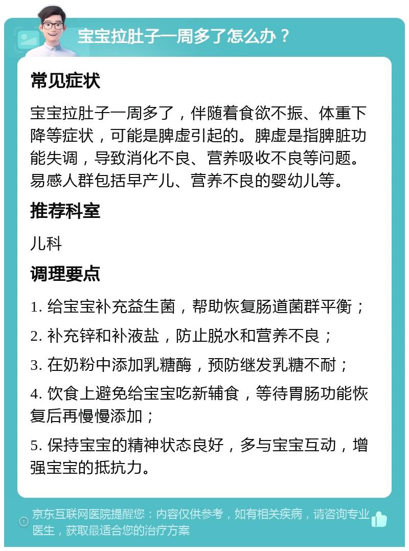 宝宝拉肚子一周多了怎么办？ 常见症状 宝宝拉肚子一周多了，伴随着食欲不振、体重下降等症状，可能是脾虚引起的。脾虚是指脾脏功能失调，导致消化不良、营养吸收不良等问题。易感人群包括早产儿、营养不良的婴幼儿等。 推荐科室 儿科 调理要点 1. 给宝宝补充益生菌，帮助恢复肠道菌群平衡； 2. 补充锌和补液盐，防止脱水和营养不良； 3. 在奶粉中添加乳糖酶，预防继发乳糖不耐； 4. 饮食上避免给宝宝吃新辅食，等待胃肠功能恢复后再慢慢添加； 5. 保持宝宝的精神状态良好，多与宝宝互动，增强宝宝的抵抗力。