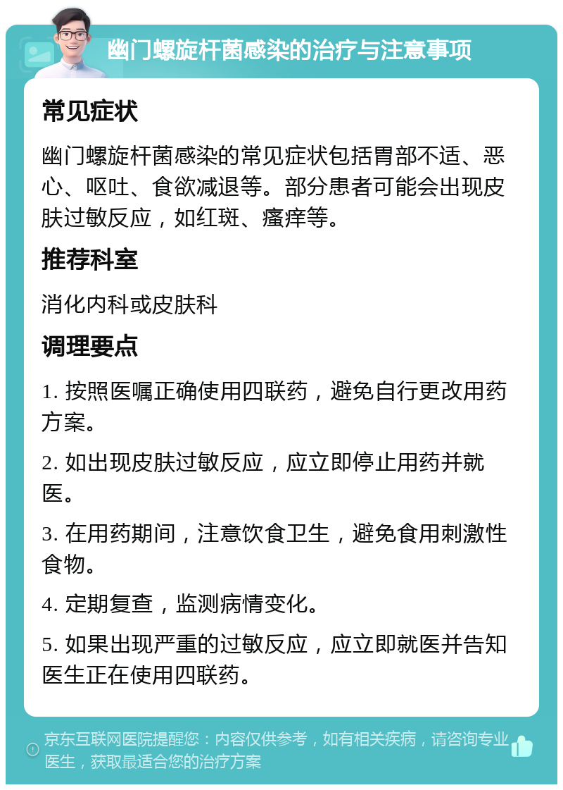 幽门螺旋杆菌感染的治疗与注意事项 常见症状 幽门螺旋杆菌感染的常见症状包括胃部不适、恶心、呕吐、食欲减退等。部分患者可能会出现皮肤过敏反应，如红斑、瘙痒等。 推荐科室 消化内科或皮肤科 调理要点 1. 按照医嘱正确使用四联药，避免自行更改用药方案。 2. 如出现皮肤过敏反应，应立即停止用药并就医。 3. 在用药期间，注意饮食卫生，避免食用刺激性食物。 4. 定期复查，监测病情变化。 5. 如果出现严重的过敏反应，应立即就医并告知医生正在使用四联药。