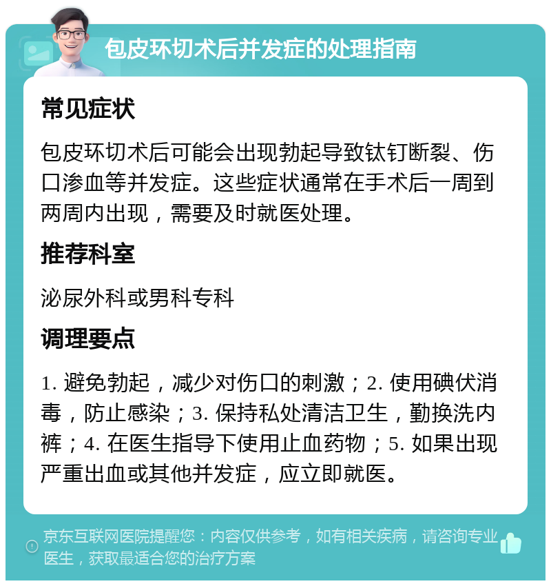 包皮环切术后并发症的处理指南 常见症状 包皮环切术后可能会出现勃起导致钛钉断裂、伤口渗血等并发症。这些症状通常在手术后一周到两周内出现，需要及时就医处理。 推荐科室 泌尿外科或男科专科 调理要点 1. 避免勃起，减少对伤口的刺激；2. 使用碘伏消毒，防止感染；3. 保持私处清洁卫生，勤换洗内裤；4. 在医生指导下使用止血药物；5. 如果出现严重出血或其他并发症，应立即就医。