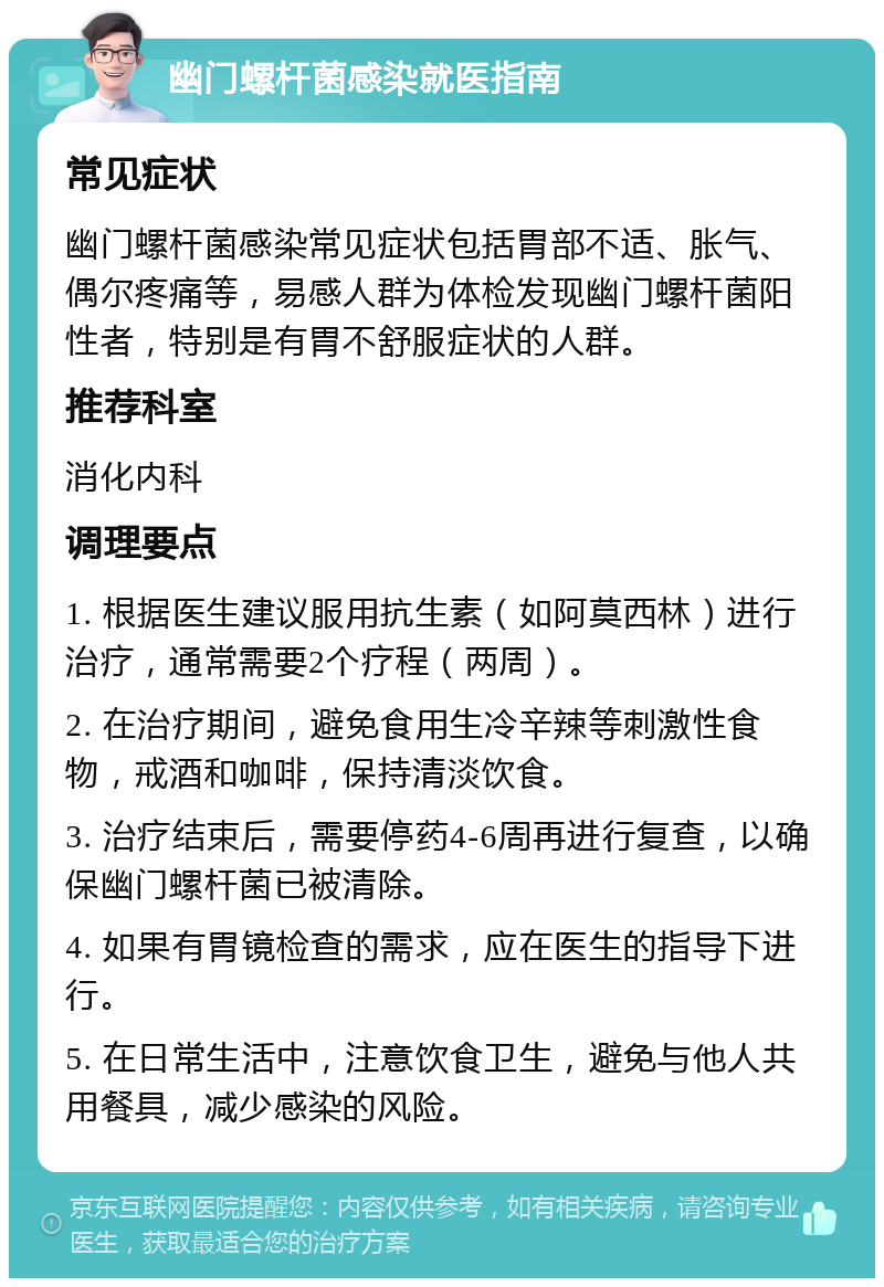 幽门螺杆菌感染就医指南 常见症状 幽门螺杆菌感染常见症状包括胃部不适、胀气、偶尔疼痛等，易感人群为体检发现幽门螺杆菌阳性者，特别是有胃不舒服症状的人群。 推荐科室 消化内科 调理要点 1. 根据医生建议服用抗生素（如阿莫西林）进行治疗，通常需要2个疗程（两周）。 2. 在治疗期间，避免食用生冷辛辣等刺激性食物，戒酒和咖啡，保持清淡饮食。 3. 治疗结束后，需要停药4-6周再进行复查，以确保幽门螺杆菌已被清除。 4. 如果有胃镜检查的需求，应在医生的指导下进行。 5. 在日常生活中，注意饮食卫生，避免与他人共用餐具，减少感染的风险。