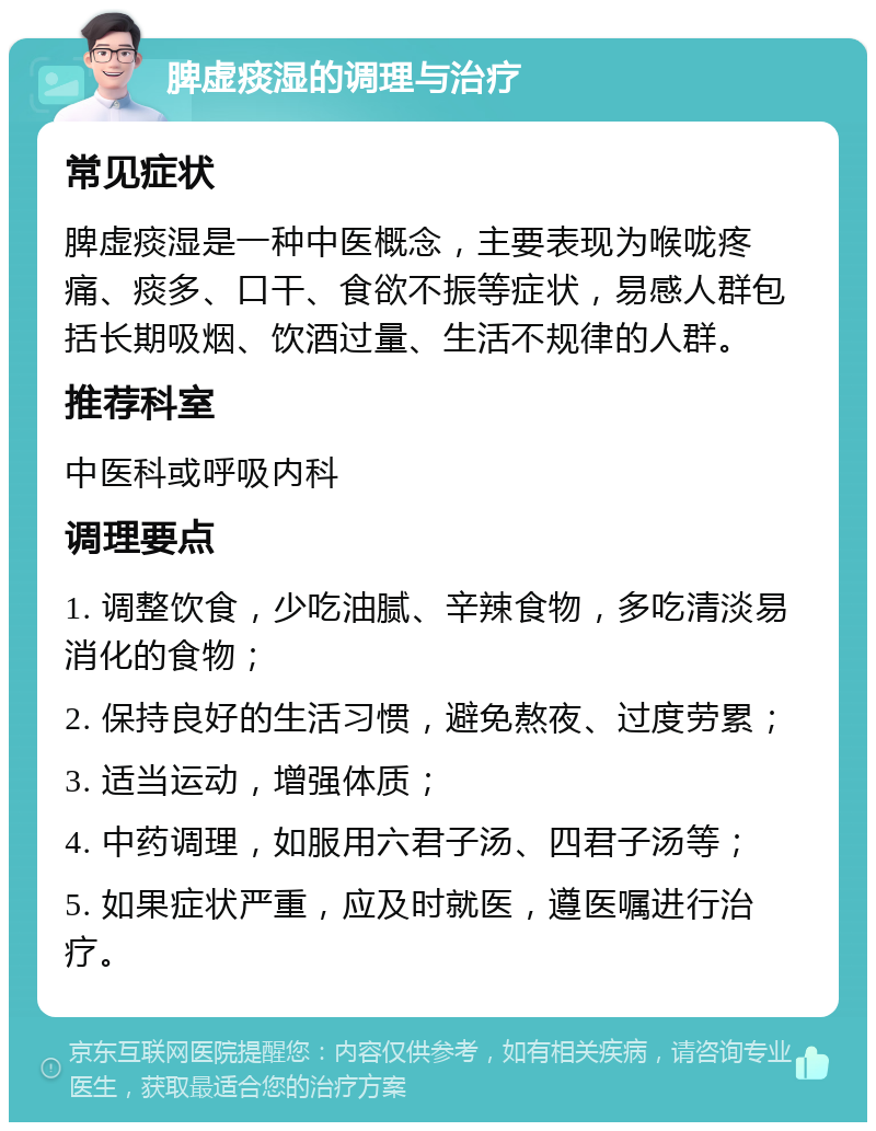 脾虚痰湿的调理与治疗 常见症状 脾虚痰湿是一种中医概念，主要表现为喉咙疼痛、痰多、口干、食欲不振等症状，易感人群包括长期吸烟、饮酒过量、生活不规律的人群。 推荐科室 中医科或呼吸内科 调理要点 1. 调整饮食，少吃油腻、辛辣食物，多吃清淡易消化的食物； 2. 保持良好的生活习惯，避免熬夜、过度劳累； 3. 适当运动，增强体质； 4. 中药调理，如服用六君子汤、四君子汤等； 5. 如果症状严重，应及时就医，遵医嘱进行治疗。