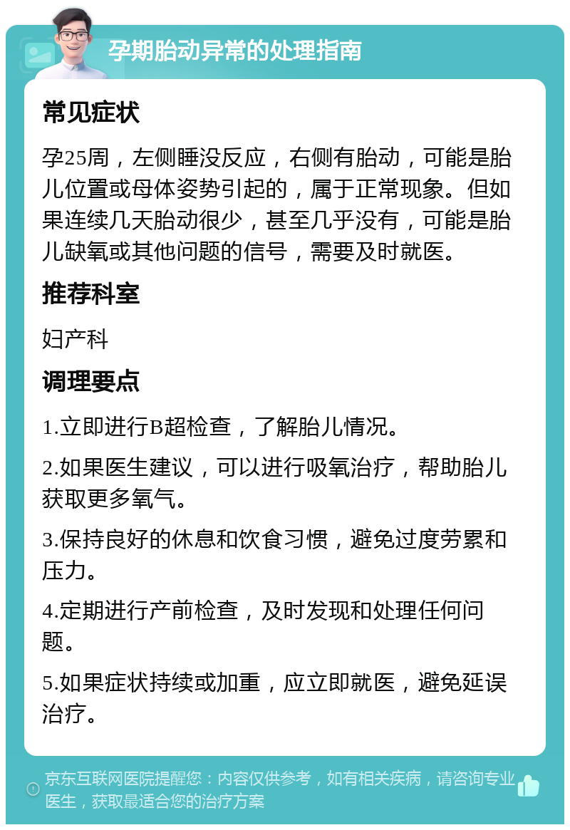 孕期胎动异常的处理指南 常见症状 孕25周，左侧睡没反应，右侧有胎动，可能是胎儿位置或母体姿势引起的，属于正常现象。但如果连续几天胎动很少，甚至几乎没有，可能是胎儿缺氧或其他问题的信号，需要及时就医。 推荐科室 妇产科 调理要点 1.立即进行B超检查，了解胎儿情况。 2.如果医生建议，可以进行吸氧治疗，帮助胎儿获取更多氧气。 3.保持良好的休息和饮食习惯，避免过度劳累和压力。 4.定期进行产前检查，及时发现和处理任何问题。 5.如果症状持续或加重，应立即就医，避免延误治疗。