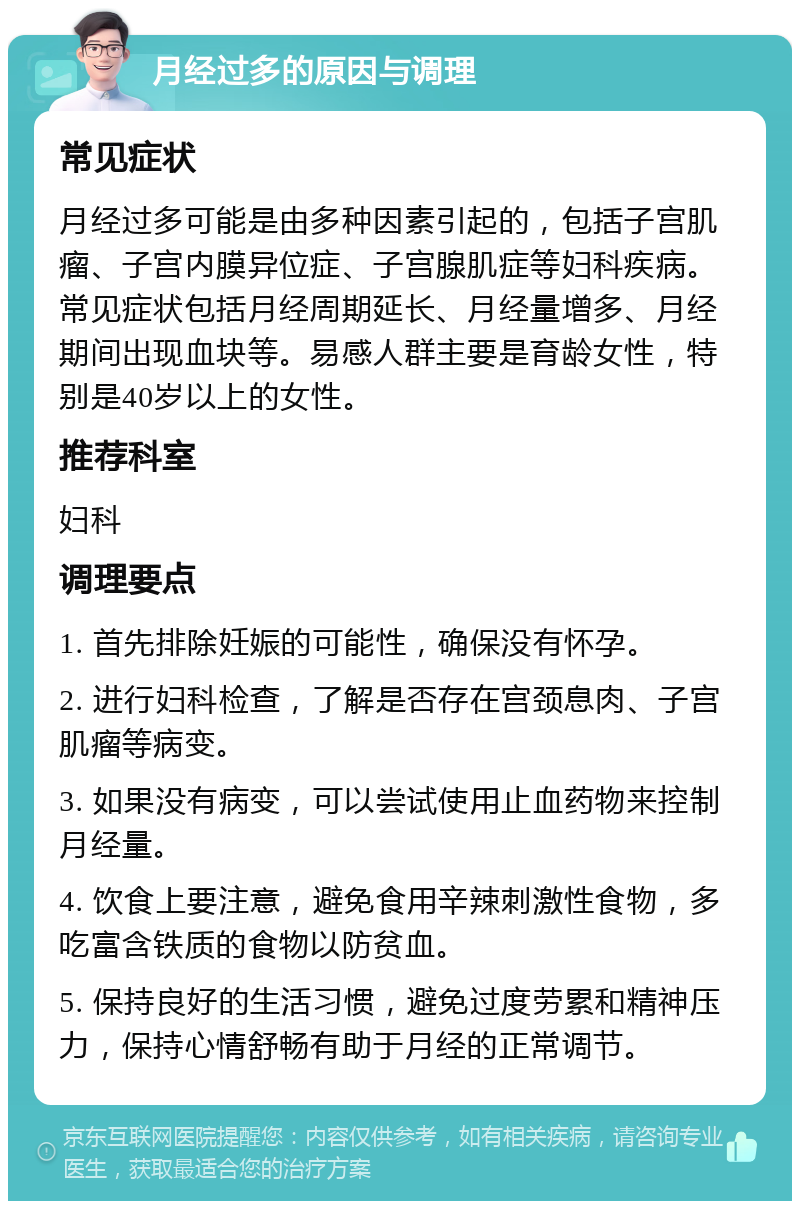 月经过多的原因与调理 常见症状 月经过多可能是由多种因素引起的，包括子宫肌瘤、子宫内膜异位症、子宫腺肌症等妇科疾病。常见症状包括月经周期延长、月经量增多、月经期间出现血块等。易感人群主要是育龄女性，特别是40岁以上的女性。 推荐科室 妇科 调理要点 1. 首先排除妊娠的可能性，确保没有怀孕。 2. 进行妇科检查，了解是否存在宫颈息肉、子宫肌瘤等病变。 3. 如果没有病变，可以尝试使用止血药物来控制月经量。 4. 饮食上要注意，避免食用辛辣刺激性食物，多吃富含铁质的食物以防贫血。 5. 保持良好的生活习惯，避免过度劳累和精神压力，保持心情舒畅有助于月经的正常调节。