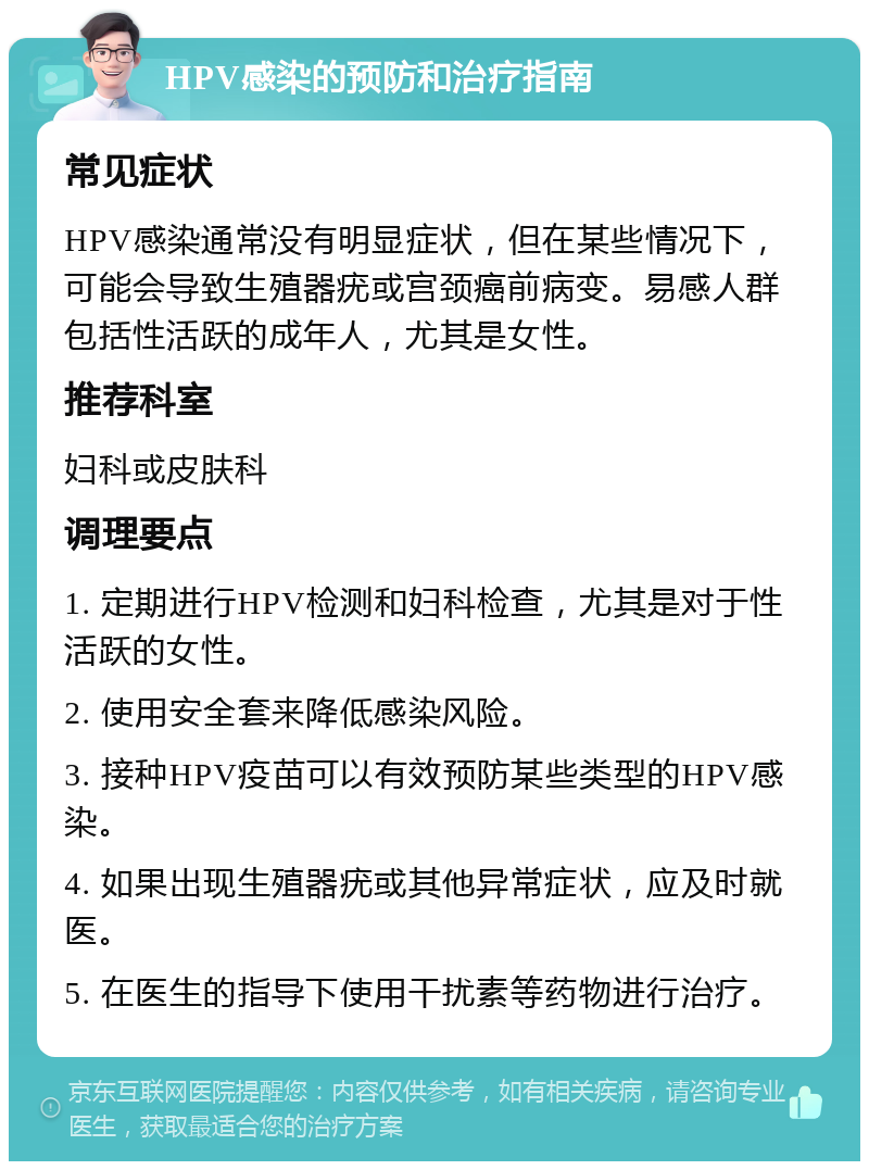 HPV感染的预防和治疗指南 常见症状 HPV感染通常没有明显症状，但在某些情况下，可能会导致生殖器疣或宫颈癌前病变。易感人群包括性活跃的成年人，尤其是女性。 推荐科室 妇科或皮肤科 调理要点 1. 定期进行HPV检测和妇科检查，尤其是对于性活跃的女性。 2. 使用安全套来降低感染风险。 3. 接种HPV疫苗可以有效预防某些类型的HPV感染。 4. 如果出现生殖器疣或其他异常症状，应及时就医。 5. 在医生的指导下使用干扰素等药物进行治疗。