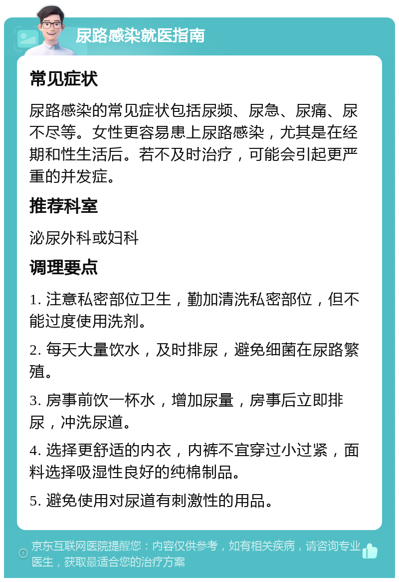 尿路感染就医指南 常见症状 尿路感染的常见症状包括尿频、尿急、尿痛、尿不尽等。女性更容易患上尿路感染，尤其是在经期和性生活后。若不及时治疗，可能会引起更严重的并发症。 推荐科室 泌尿外科或妇科 调理要点 1. 注意私密部位卫生，勤加清洗私密部位，但不能过度使用洗剂。 2. 每天大量饮水，及时排尿，避免细菌在尿路繁殖。 3. 房事前饮一杯水，增加尿量，房事后立即排尿，冲洗尿道。 4. 选择更舒适的内衣，内裤不宜穿过小过紧，面料选择吸湿性良好的纯棉制品。 5. 避免使用对尿道有刺激性的用品。