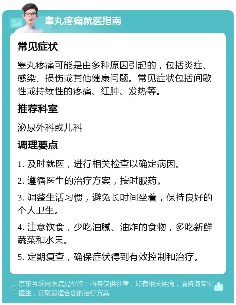 睾丸疼痛就医指南 常见症状 睾丸疼痛可能是由多种原因引起的，包括炎症、感染、损伤或其他健康问题。常见症状包括间歇性或持续性的疼痛、红肿、发热等。 推荐科室 泌尿外科或儿科 调理要点 1. 及时就医，进行相关检查以确定病因。 2. 遵循医生的治疗方案，按时服药。 3. 调整生活习惯，避免长时间坐着，保持良好的个人卫生。 4. 注意饮食，少吃油腻、油炸的食物，多吃新鲜蔬菜和水果。 5. 定期复查，确保症状得到有效控制和治疗。