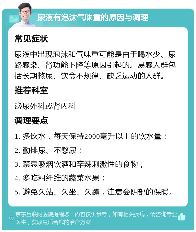 尿液有泡沫气味重的原因与调理 常见症状 尿液中出现泡沫和气味重可能是由于喝水少、尿路感染、肾功能下降等原因引起的。易感人群包括长期憋尿、饮食不规律、缺乏运动的人群。 推荐科室 泌尿外科或肾内科 调理要点 1. 多饮水，每天保持2000毫升以上的饮水量； 2. 勤排尿、不憋尿； 3. 禁忌吸烟饮酒和辛辣刺激性的食物； 4. 多吃粗纤维的蔬菜水果； 5. 避免久站、久坐、久蹲，注意会阴部的保暖。