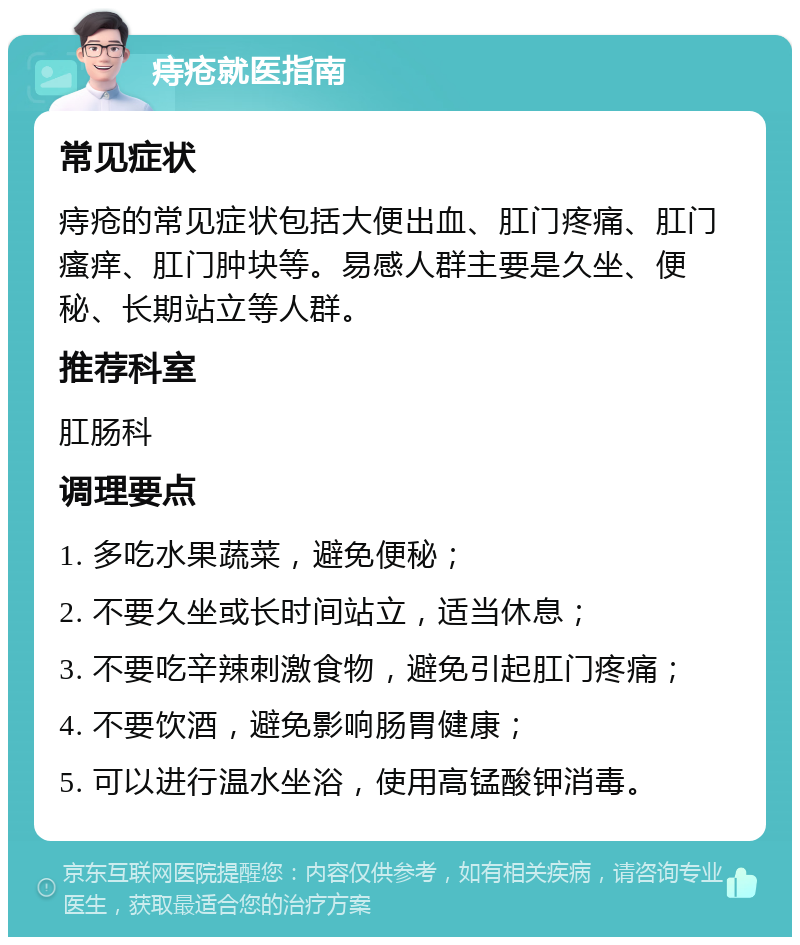 痔疮就医指南 常见症状 痔疮的常见症状包括大便出血、肛门疼痛、肛门瘙痒、肛门肿块等。易感人群主要是久坐、便秘、长期站立等人群。 推荐科室 肛肠科 调理要点 1. 多吃水果蔬菜，避免便秘； 2. 不要久坐或长时间站立，适当休息； 3. 不要吃辛辣刺激食物，避免引起肛门疼痛； 4. 不要饮酒，避免影响肠胃健康； 5. 可以进行温水坐浴，使用高锰酸钾消毒。