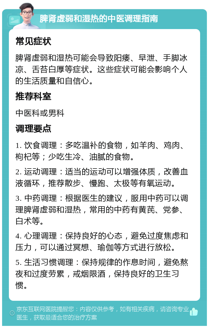 脾肾虚弱和湿热的中医调理指南 常见症状 脾肾虚弱和湿热可能会导致阳痿、早泄、手脚冰凉、舌苔白厚等症状。这些症状可能会影响个人的生活质量和自信心。 推荐科室 中医科或男科 调理要点 1. 饮食调理：多吃温补的食物，如羊肉、鸡肉、枸杞等；少吃生冷、油腻的食物。 2. 运动调理：适当的运动可以增强体质，改善血液循环，推荐散步、慢跑、太极等有氧运动。 3. 中药调理：根据医生的建议，服用中药可以调理脾肾虚弱和湿热，常用的中药有黄芪、党参、白术等。 4. 心理调理：保持良好的心态，避免过度焦虑和压力，可以通过冥想、瑜伽等方式进行放松。 5. 生活习惯调理：保持规律的作息时间，避免熬夜和过度劳累，戒烟限酒，保持良好的卫生习惯。