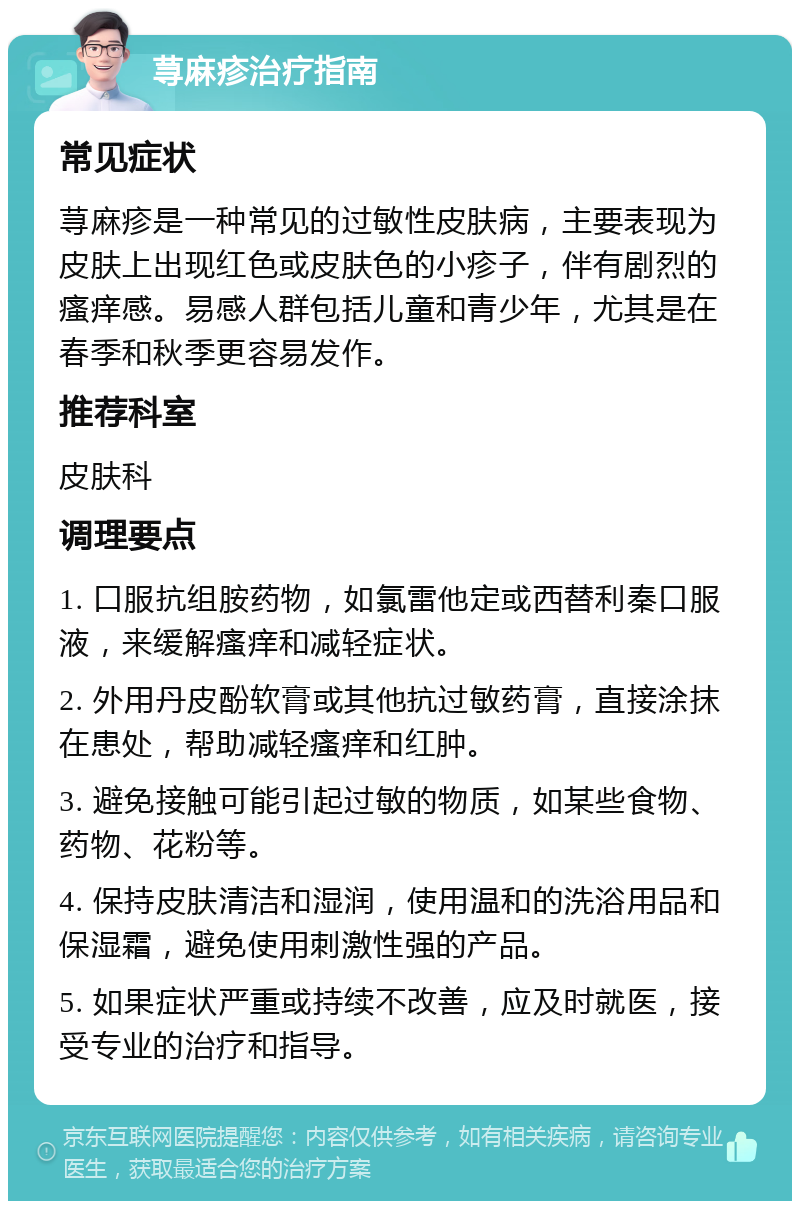 荨麻疹治疗指南 常见症状 荨麻疹是一种常见的过敏性皮肤病，主要表现为皮肤上出现红色或皮肤色的小疹子，伴有剧烈的瘙痒感。易感人群包括儿童和青少年，尤其是在春季和秋季更容易发作。 推荐科室 皮肤科 调理要点 1. 口服抗组胺药物，如氯雷他定或西替利秦口服液，来缓解瘙痒和减轻症状。 2. 外用丹皮酚软膏或其他抗过敏药膏，直接涂抹在患处，帮助减轻瘙痒和红肿。 3. 避免接触可能引起过敏的物质，如某些食物、药物、花粉等。 4. 保持皮肤清洁和湿润，使用温和的洗浴用品和保湿霜，避免使用刺激性强的产品。 5. 如果症状严重或持续不改善，应及时就医，接受专业的治疗和指导。