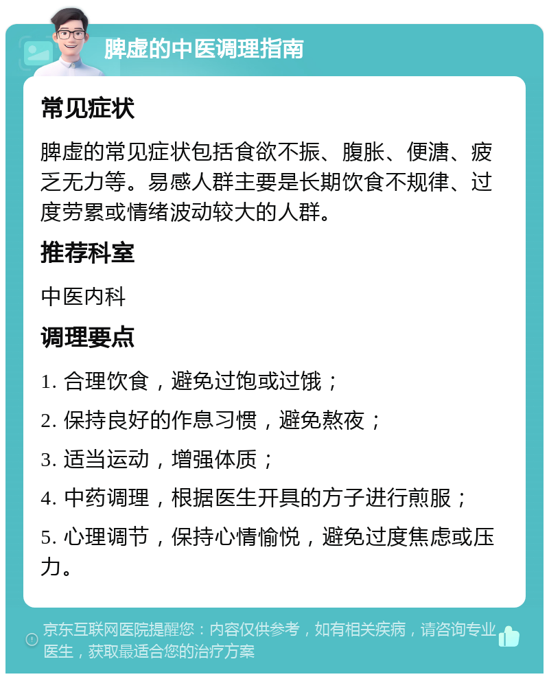 脾虚的中医调理指南 常见症状 脾虚的常见症状包括食欲不振、腹胀、便溏、疲乏无力等。易感人群主要是长期饮食不规律、过度劳累或情绪波动较大的人群。 推荐科室 中医内科 调理要点 1. 合理饮食，避免过饱或过饿； 2. 保持良好的作息习惯，避免熬夜； 3. 适当运动，增强体质； 4. 中药调理，根据医生开具的方子进行煎服； 5. 心理调节，保持心情愉悦，避免过度焦虑或压力。