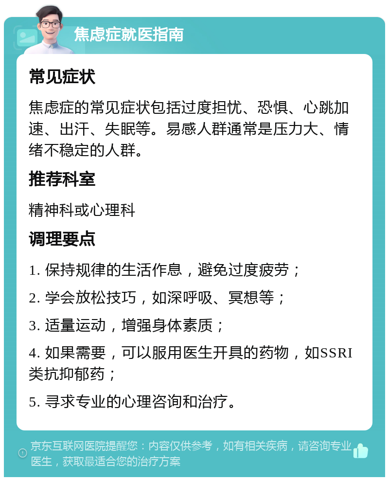 焦虑症就医指南 常见症状 焦虑症的常见症状包括过度担忧、恐惧、心跳加速、出汗、失眠等。易感人群通常是压力大、情绪不稳定的人群。 推荐科室 精神科或心理科 调理要点 1. 保持规律的生活作息，避免过度疲劳； 2. 学会放松技巧，如深呼吸、冥想等； 3. 适量运动，增强身体素质； 4. 如果需要，可以服用医生开具的药物，如SSRI类抗抑郁药； 5. 寻求专业的心理咨询和治疗。