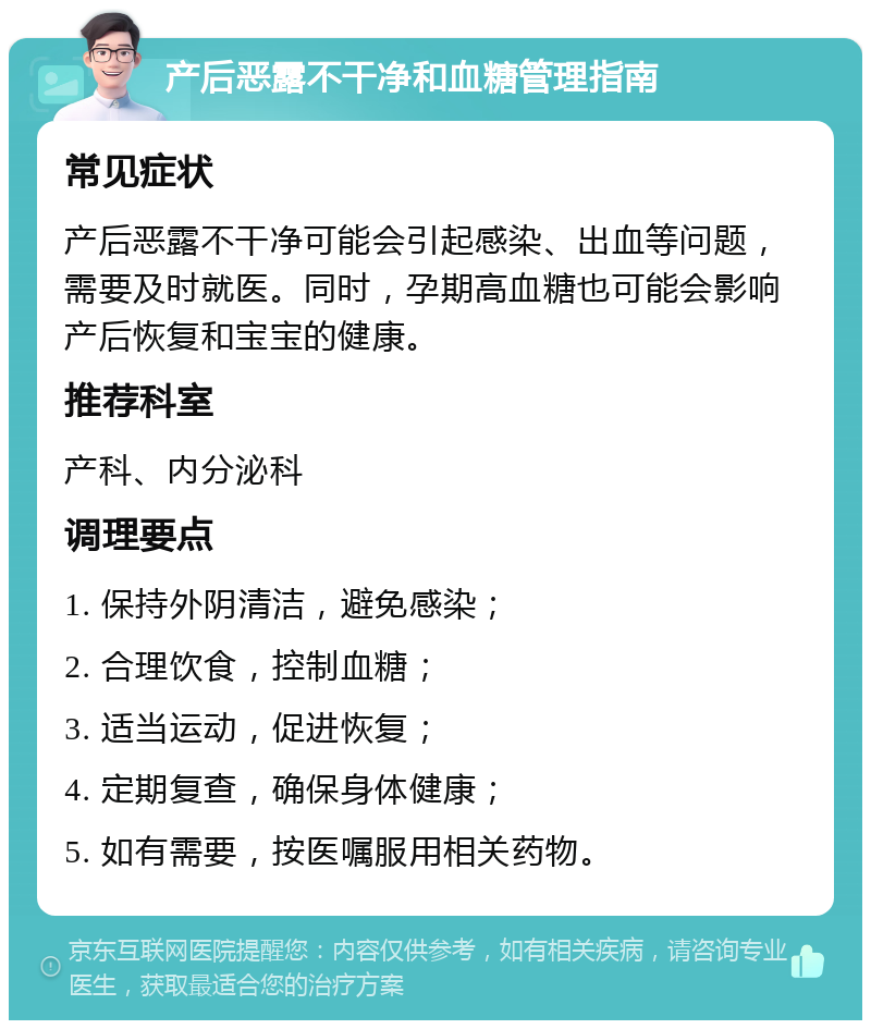 产后恶露不干净和血糖管理指南 常见症状 产后恶露不干净可能会引起感染、出血等问题，需要及时就医。同时，孕期高血糖也可能会影响产后恢复和宝宝的健康。 推荐科室 产科、内分泌科 调理要点 1. 保持外阴清洁，避免感染； 2. 合理饮食，控制血糖； 3. 适当运动，促进恢复； 4. 定期复查，确保身体健康； 5. 如有需要，按医嘱服用相关药物。