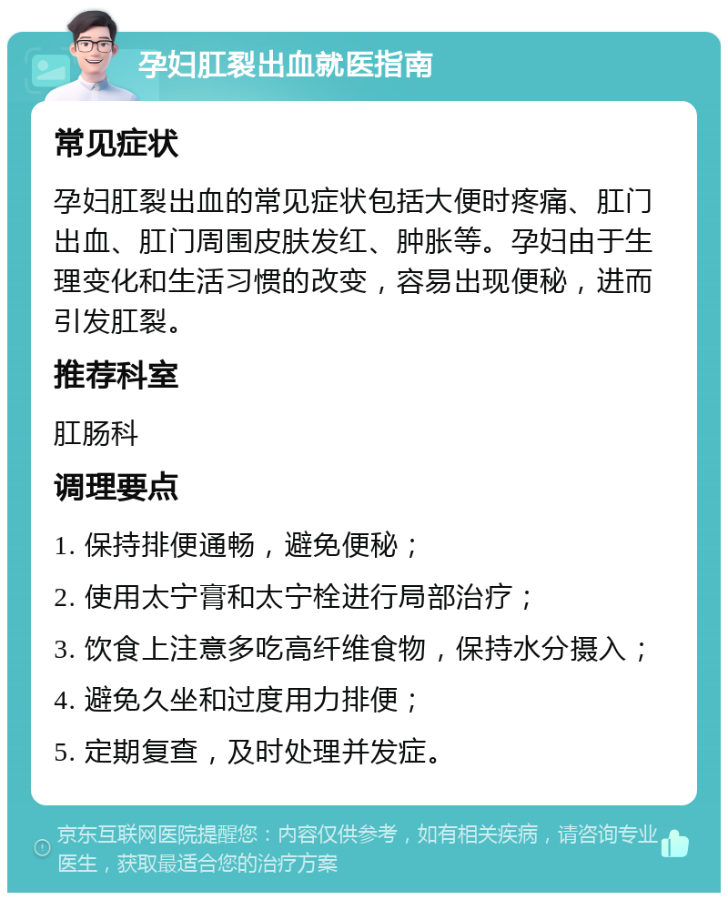 孕妇肛裂出血就医指南 常见症状 孕妇肛裂出血的常见症状包括大便时疼痛、肛门出血、肛门周围皮肤发红、肿胀等。孕妇由于生理变化和生活习惯的改变，容易出现便秘，进而引发肛裂。 推荐科室 肛肠科 调理要点 1. 保持排便通畅，避免便秘； 2. 使用太宁膏和太宁栓进行局部治疗； 3. 饮食上注意多吃高纤维食物，保持水分摄入； 4. 避免久坐和过度用力排便； 5. 定期复查，及时处理并发症。