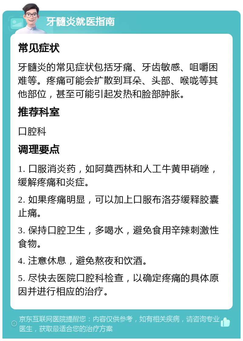 牙髓炎就医指南 常见症状 牙髓炎的常见症状包括牙痛、牙齿敏感、咀嚼困难等。疼痛可能会扩散到耳朵、头部、喉咙等其他部位，甚至可能引起发热和脸部肿胀。 推荐科室 口腔科 调理要点 1. 口服消炎药，如阿莫西林和人工牛黄甲硝唑，缓解疼痛和炎症。 2. 如果疼痛明显，可以加上口服布洛芬缓释胶囊止痛。 3. 保持口腔卫生，多喝水，避免食用辛辣刺激性食物。 4. 注意休息，避免熬夜和饮酒。 5. 尽快去医院口腔科检查，以确定疼痛的具体原因并进行相应的治疗。