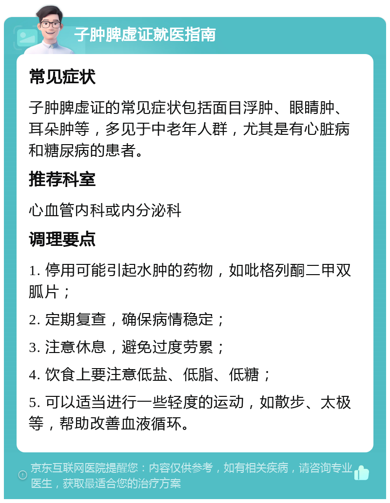 子肿脾虚证就医指南 常见症状 子肿脾虚证的常见症状包括面目浮肿、眼睛肿、耳朵肿等，多见于中老年人群，尤其是有心脏病和糖尿病的患者。 推荐科室 心血管内科或内分泌科 调理要点 1. 停用可能引起水肿的药物，如吡格列酮二甲双胍片； 2. 定期复查，确保病情稳定； 3. 注意休息，避免过度劳累； 4. 饮食上要注意低盐、低脂、低糖； 5. 可以适当进行一些轻度的运动，如散步、太极等，帮助改善血液循环。