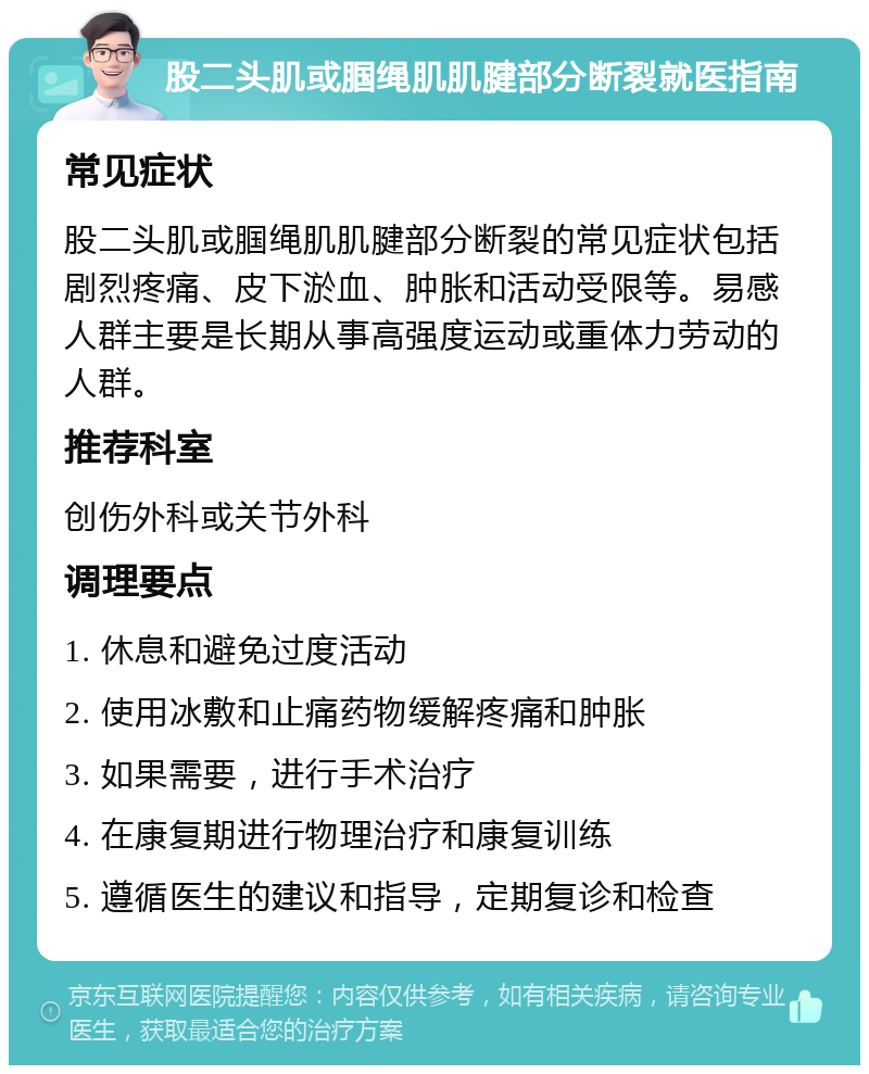 股二头肌或腘绳肌肌腱部分断裂就医指南 常见症状 股二头肌或腘绳肌肌腱部分断裂的常见症状包括剧烈疼痛、皮下淤血、肿胀和活动受限等。易感人群主要是长期从事高强度运动或重体力劳动的人群。 推荐科室 创伤外科或关节外科 调理要点 1. 休息和避免过度活动 2. 使用冰敷和止痛药物缓解疼痛和肿胀 3. 如果需要，进行手术治疗 4. 在康复期进行物理治疗和康复训练 5. 遵循医生的建议和指导，定期复诊和检查