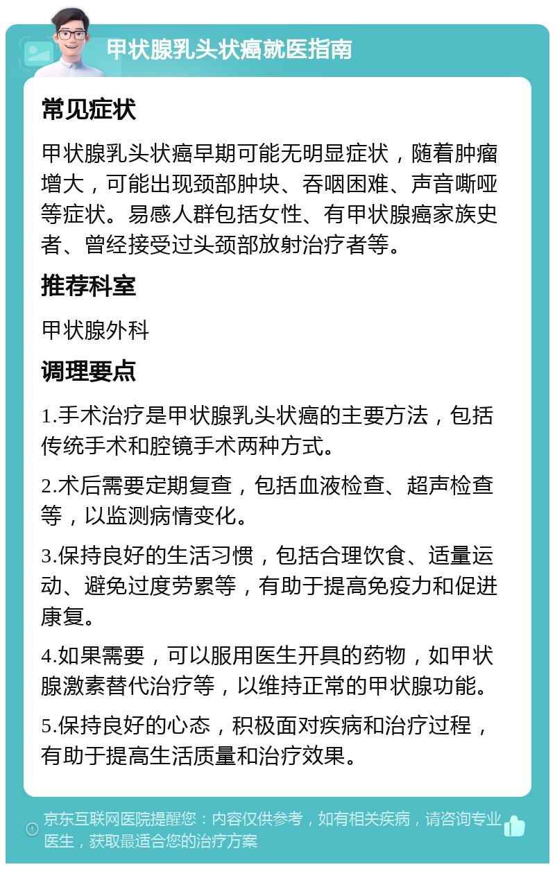 甲状腺乳头状癌就医指南 常见症状 甲状腺乳头状癌早期可能无明显症状，随着肿瘤增大，可能出现颈部肿块、吞咽困难、声音嘶哑等症状。易感人群包括女性、有甲状腺癌家族史者、曾经接受过头颈部放射治疗者等。 推荐科室 甲状腺外科 调理要点 1.手术治疗是甲状腺乳头状癌的主要方法，包括传统手术和腔镜手术两种方式。 2.术后需要定期复查，包括血液检查、超声检查等，以监测病情变化。 3.保持良好的生活习惯，包括合理饮食、适量运动、避免过度劳累等，有助于提高免疫力和促进康复。 4.如果需要，可以服用医生开具的药物，如甲状腺激素替代治疗等，以维持正常的甲状腺功能。 5.保持良好的心态，积极面对疾病和治疗过程，有助于提高生活质量和治疗效果。