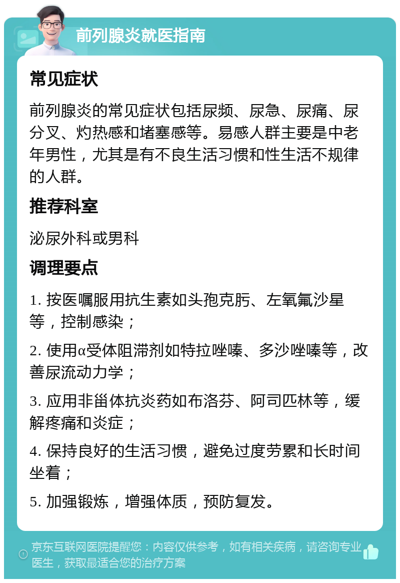 前列腺炎就医指南 常见症状 前列腺炎的常见症状包括尿频、尿急、尿痛、尿分叉、灼热感和堵塞感等。易感人群主要是中老年男性，尤其是有不良生活习惯和性生活不规律的人群。 推荐科室 泌尿外科或男科 调理要点 1. 按医嘱服用抗生素如头孢克肟、左氧氟沙星等，控制感染； 2. 使用α受体阻滞剂如特拉唑嗪、多沙唑嗪等，改善尿流动力学； 3. 应用非甾体抗炎药如布洛芬、阿司匹林等，缓解疼痛和炎症； 4. 保持良好的生活习惯，避免过度劳累和长时间坐着； 5. 加强锻炼，增强体质，预防复发。