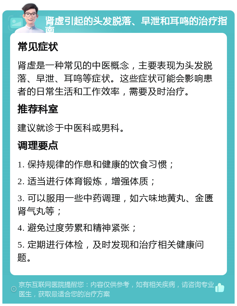 肾虚引起的头发脱落、早泄和耳鸣的治疗指南 常见症状 肾虚是一种常见的中医概念，主要表现为头发脱落、早泄、耳鸣等症状。这些症状可能会影响患者的日常生活和工作效率，需要及时治疗。 推荐科室 建议就诊于中医科或男科。 调理要点 1. 保持规律的作息和健康的饮食习惯； 2. 适当进行体育锻炼，增强体质； 3. 可以服用一些中药调理，如六味地黄丸、金匮肾气丸等； 4. 避免过度劳累和精神紧张； 5. 定期进行体检，及时发现和治疗相关健康问题。