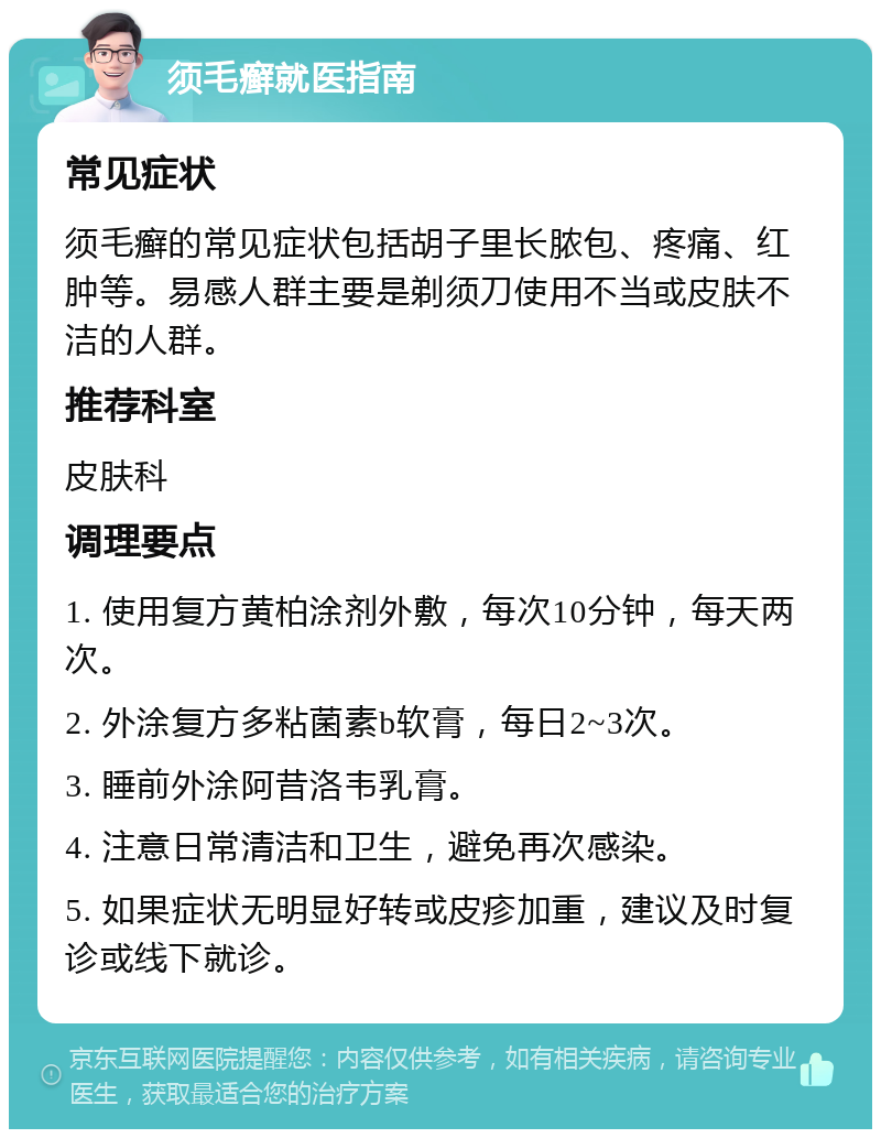 须毛癣就医指南 常见症状 须毛癣的常见症状包括胡子里长脓包、疼痛、红肿等。易感人群主要是剃须刀使用不当或皮肤不洁的人群。 推荐科室 皮肤科 调理要点 1. 使用复方黄柏涂剂外敷，每次10分钟，每天两次。 2. 外涂复方多粘菌素b软膏，每日2~3次。 3. 睡前外涂阿昔洛韦乳膏。 4. 注意日常清洁和卫生，避免再次感染。 5. 如果症状无明显好转或皮疹加重，建议及时复诊或线下就诊。