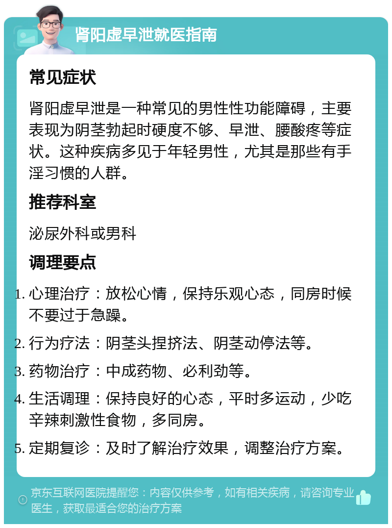 肾阳虚早泄就医指南 常见症状 肾阳虚早泄是一种常见的男性性功能障碍，主要表现为阴茎勃起时硬度不够、早泄、腰酸疼等症状。这种疾病多见于年轻男性，尤其是那些有手淫习惯的人群。 推荐科室 泌尿外科或男科 调理要点 心理治疗：放松心情，保持乐观心态，同房时候不要过于急躁。 行为疗法：阴茎头捏挤法、阴茎动停法等。 药物治疗：中成药物、必利劲等。 生活调理：保持良好的心态，平时多运动，少吃辛辣刺激性食物，多同房。 定期复诊：及时了解治疗效果，调整治疗方案。