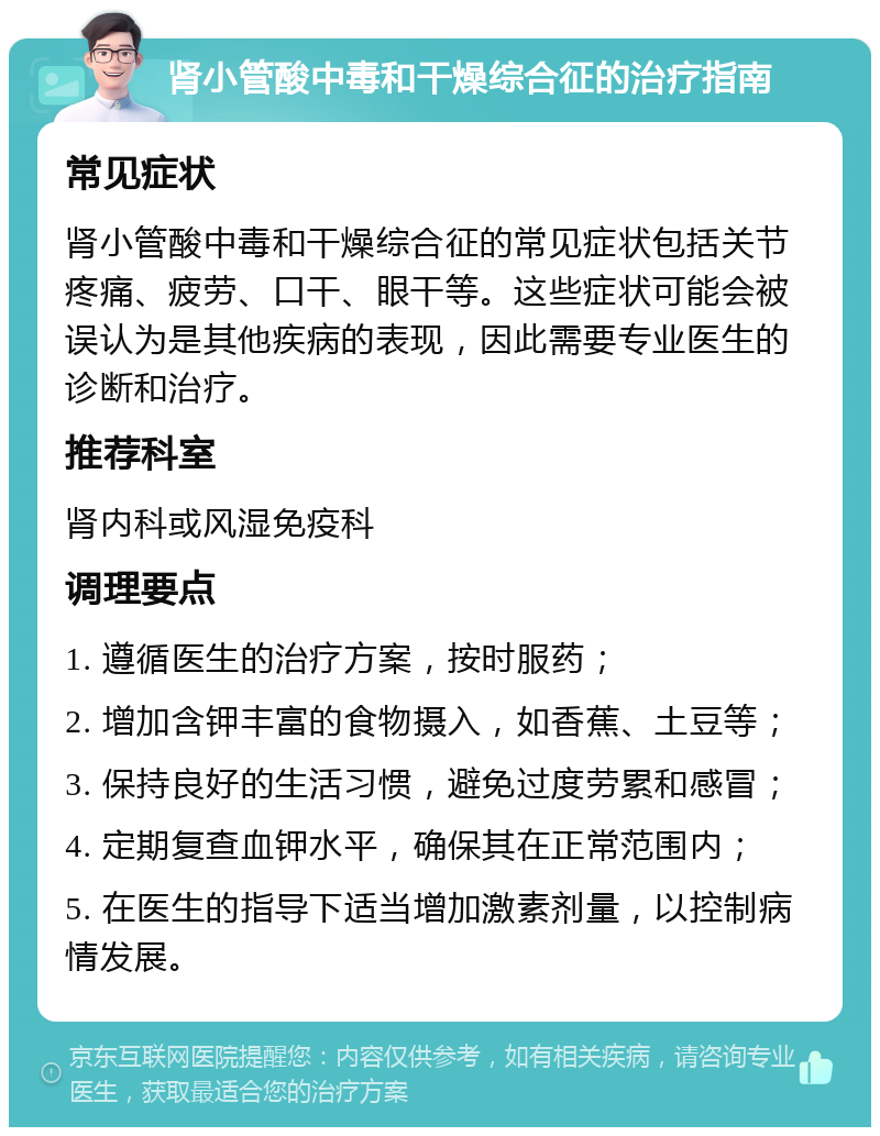 肾小管酸中毒和干燥综合征的治疗指南 常见症状 肾小管酸中毒和干燥综合征的常见症状包括关节疼痛、疲劳、口干、眼干等。这些症状可能会被误认为是其他疾病的表现，因此需要专业医生的诊断和治疗。 推荐科室 肾内科或风湿免疫科 调理要点 1. 遵循医生的治疗方案，按时服药； 2. 增加含钾丰富的食物摄入，如香蕉、土豆等； 3. 保持良好的生活习惯，避免过度劳累和感冒； 4. 定期复查血钾水平，确保其在正常范围内； 5. 在医生的指导下适当增加激素剂量，以控制病情发展。