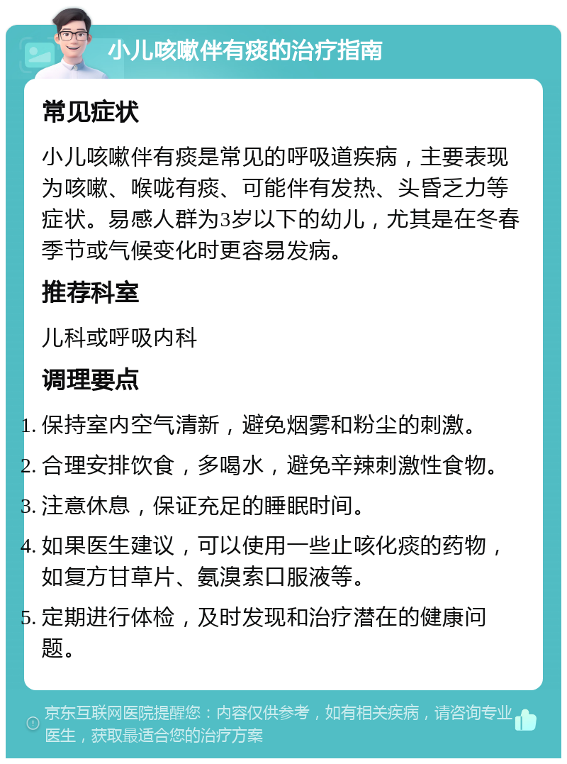 小儿咳嗽伴有痰的治疗指南 常见症状 小儿咳嗽伴有痰是常见的呼吸道疾病，主要表现为咳嗽、喉咙有痰、可能伴有发热、头昏乏力等症状。易感人群为3岁以下的幼儿，尤其是在冬春季节或气候变化时更容易发病。 推荐科室 儿科或呼吸内科 调理要点 保持室内空气清新，避免烟雾和粉尘的刺激。 合理安排饮食，多喝水，避免辛辣刺激性食物。 注意休息，保证充足的睡眠时间。 如果医生建议，可以使用一些止咳化痰的药物，如复方甘草片、氨溴索口服液等。 定期进行体检，及时发现和治疗潜在的健康问题。