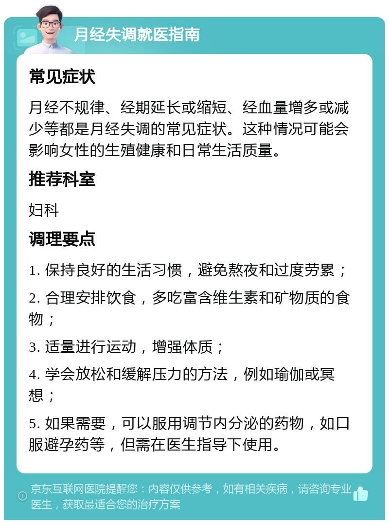 月经失调就医指南 常见症状 月经不规律、经期延长或缩短、经血量增多或减少等都是月经失调的常见症状。这种情况可能会影响女性的生殖健康和日常生活质量。 推荐科室 妇科 调理要点 1. 保持良好的生活习惯，避免熬夜和过度劳累； 2. 合理安排饮食，多吃富含维生素和矿物质的食物； 3. 适量进行运动，增强体质； 4. 学会放松和缓解压力的方法，例如瑜伽或冥想； 5. 如果需要，可以服用调节内分泌的药物，如口服避孕药等，但需在医生指导下使用。