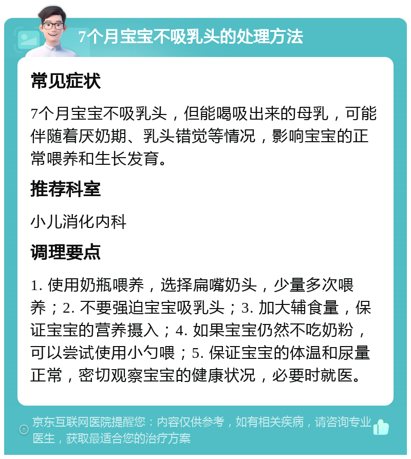 7个月宝宝不吸乳头的处理方法 常见症状 7个月宝宝不吸乳头，但能喝吸出来的母乳，可能伴随着厌奶期、乳头错觉等情况，影响宝宝的正常喂养和生长发育。 推荐科室 小儿消化内科 调理要点 1. 使用奶瓶喂养，选择扁嘴奶头，少量多次喂养；2. 不要强迫宝宝吸乳头；3. 加大辅食量，保证宝宝的营养摄入；4. 如果宝宝仍然不吃奶粉，可以尝试使用小勺喂；5. 保证宝宝的体温和尿量正常，密切观察宝宝的健康状况，必要时就医。