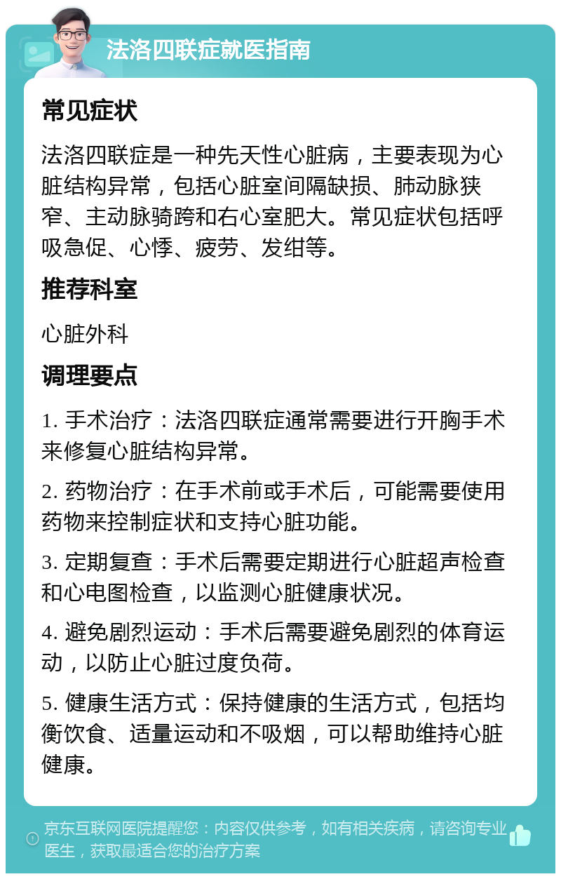 法洛四联症就医指南 常见症状 法洛四联症是一种先天性心脏病，主要表现为心脏结构异常，包括心脏室间隔缺损、肺动脉狭窄、主动脉骑跨和右心室肥大。常见症状包括呼吸急促、心悸、疲劳、发绀等。 推荐科室 心脏外科 调理要点 1. 手术治疗：法洛四联症通常需要进行开胸手术来修复心脏结构异常。 2. 药物治疗：在手术前或手术后，可能需要使用药物来控制症状和支持心脏功能。 3. 定期复查：手术后需要定期进行心脏超声检查和心电图检查，以监测心脏健康状况。 4. 避免剧烈运动：手术后需要避免剧烈的体育运动，以防止心脏过度负荷。 5. 健康生活方式：保持健康的生活方式，包括均衡饮食、适量运动和不吸烟，可以帮助维持心脏健康。