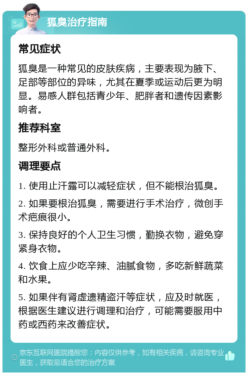 狐臭治疗指南 常见症状 狐臭是一种常见的皮肤疾病，主要表现为腋下、足部等部位的异味，尤其在夏季或运动后更为明显。易感人群包括青少年、肥胖者和遗传因素影响者。 推荐科室 整形外科或普通外科。 调理要点 1. 使用止汗露可以减轻症状，但不能根治狐臭。 2. 如果要根治狐臭，需要进行手术治疗，微创手术疤痕很小。 3. 保持良好的个人卫生习惯，勤换衣物，避免穿紧身衣物。 4. 饮食上应少吃辛辣、油腻食物，多吃新鲜蔬菜和水果。 5. 如果伴有肾虚遗精盗汗等症状，应及时就医，根据医生建议进行调理和治疗，可能需要服用中药或西药来改善症状。