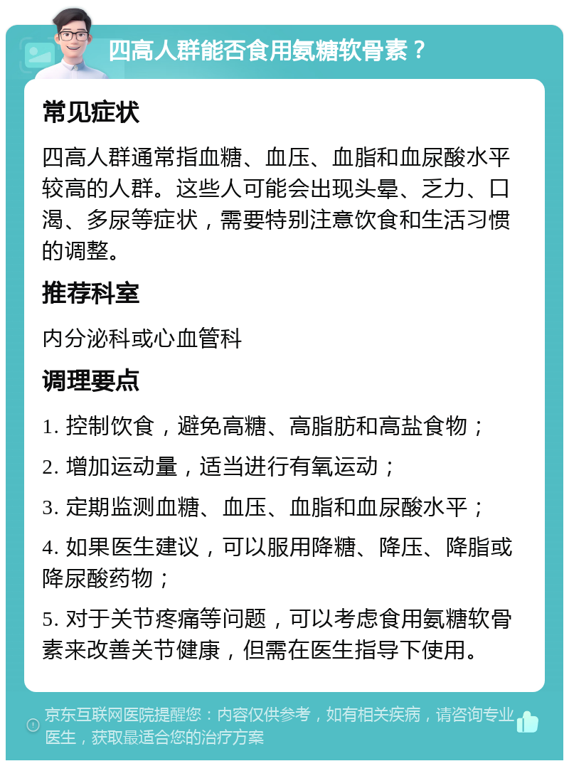 四高人群能否食用氨糖软骨素？ 常见症状 四高人群通常指血糖、血压、血脂和血尿酸水平较高的人群。这些人可能会出现头晕、乏力、口渴、多尿等症状，需要特别注意饮食和生活习惯的调整。 推荐科室 内分泌科或心血管科 调理要点 1. 控制饮食，避免高糖、高脂肪和高盐食物； 2. 增加运动量，适当进行有氧运动； 3. 定期监测血糖、血压、血脂和血尿酸水平； 4. 如果医生建议，可以服用降糖、降压、降脂或降尿酸药物； 5. 对于关节疼痛等问题，可以考虑食用氨糖软骨素来改善关节健康，但需在医生指导下使用。