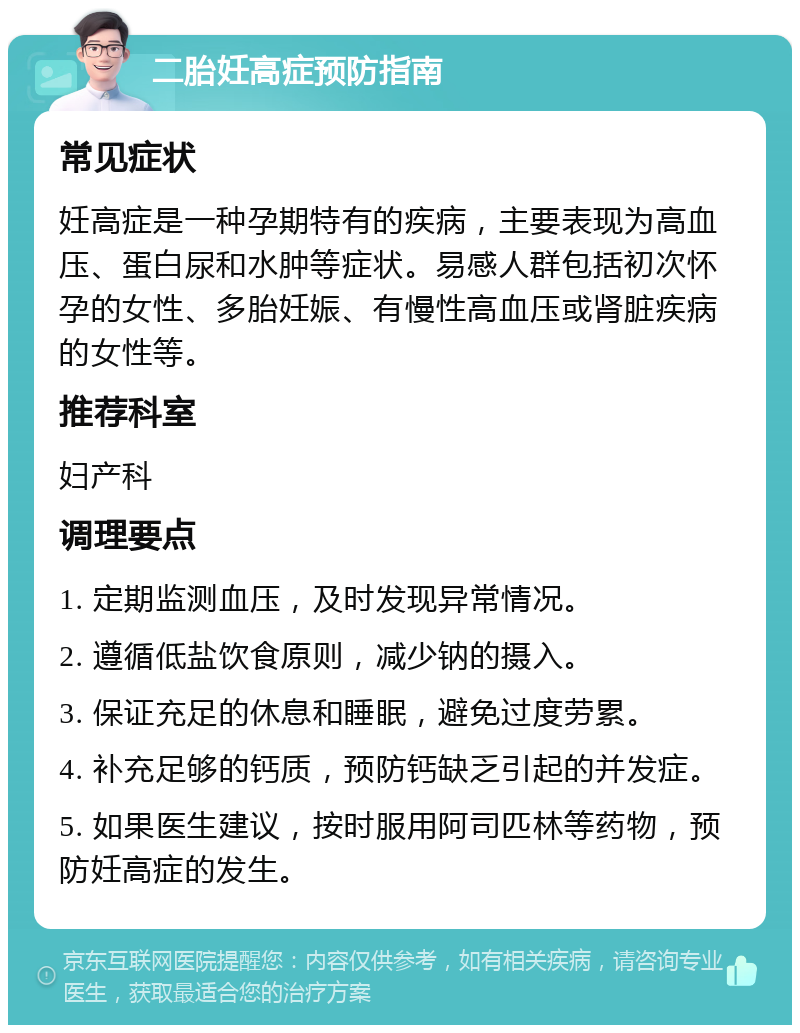 二胎妊高症预防指南 常见症状 妊高症是一种孕期特有的疾病，主要表现为高血压、蛋白尿和水肿等症状。易感人群包括初次怀孕的女性、多胎妊娠、有慢性高血压或肾脏疾病的女性等。 推荐科室 妇产科 调理要点 1. 定期监测血压，及时发现异常情况。 2. 遵循低盐饮食原则，减少钠的摄入。 3. 保证充足的休息和睡眠，避免过度劳累。 4. 补充足够的钙质，预防钙缺乏引起的并发症。 5. 如果医生建议，按时服用阿司匹林等药物，预防妊高症的发生。