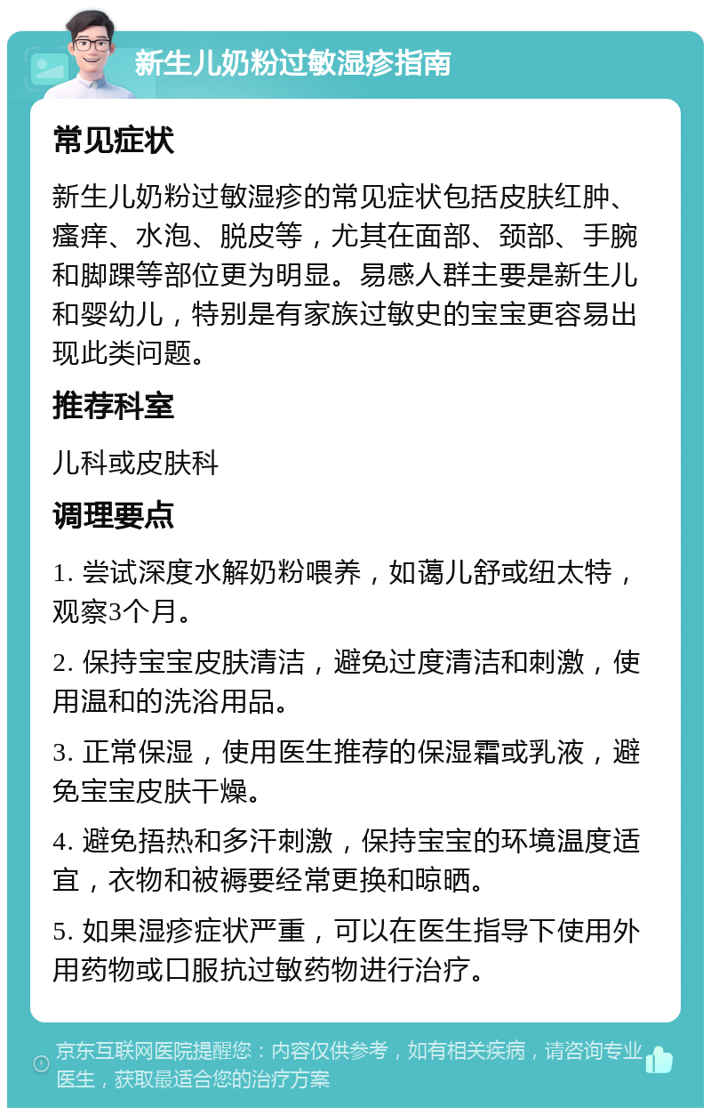 新生儿奶粉过敏湿疹指南 常见症状 新生儿奶粉过敏湿疹的常见症状包括皮肤红肿、瘙痒、水泡、脱皮等，尤其在面部、颈部、手腕和脚踝等部位更为明显。易感人群主要是新生儿和婴幼儿，特别是有家族过敏史的宝宝更容易出现此类问题。 推荐科室 儿科或皮肤科 调理要点 1. 尝试深度水解奶粉喂养，如蔼儿舒或纽太特，观察3个月。 2. 保持宝宝皮肤清洁，避免过度清洁和刺激，使用温和的洗浴用品。 3. 正常保湿，使用医生推荐的保湿霜或乳液，避免宝宝皮肤干燥。 4. 避免捂热和多汗刺激，保持宝宝的环境温度适宜，衣物和被褥要经常更换和晾晒。 5. 如果湿疹症状严重，可以在医生指导下使用外用药物或口服抗过敏药物进行治疗。