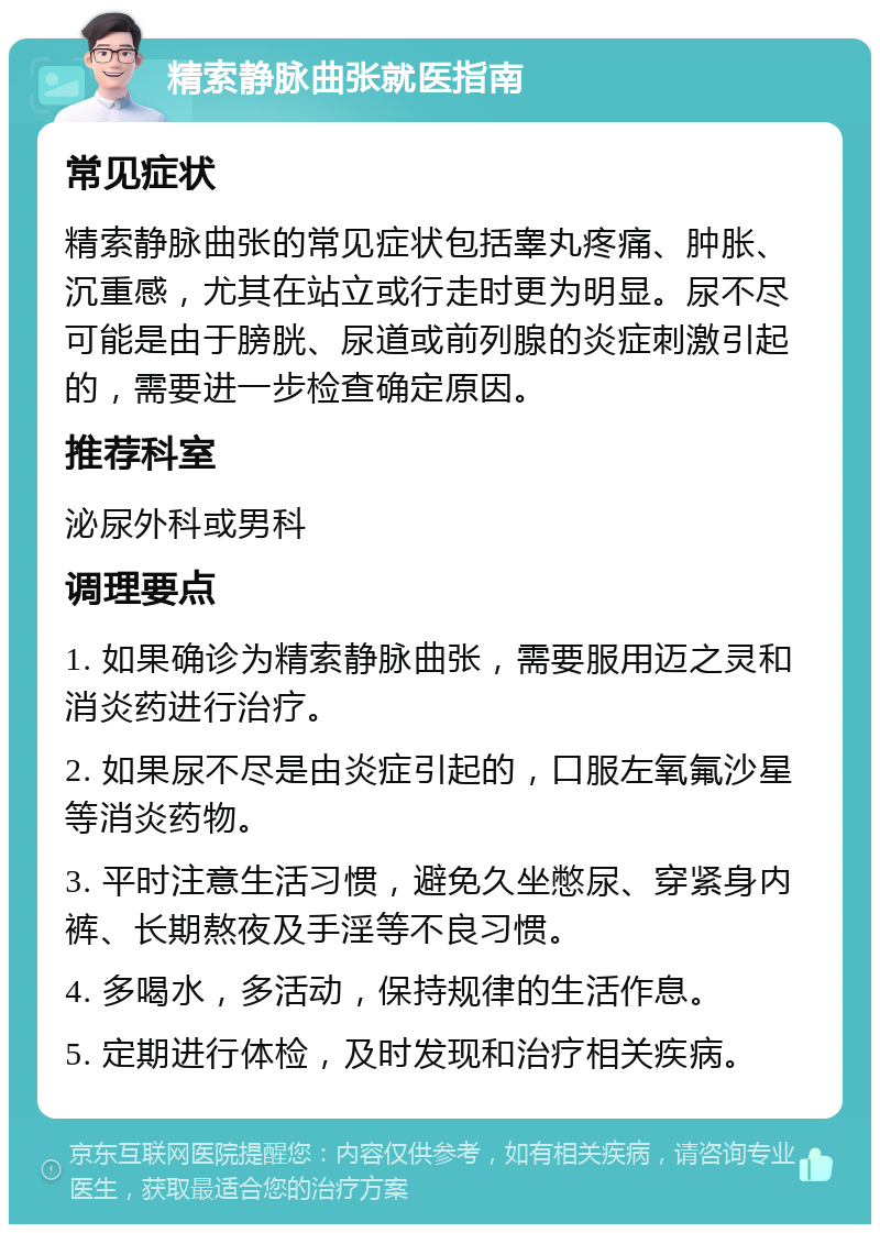 精索静脉曲张就医指南 常见症状 精索静脉曲张的常见症状包括睾丸疼痛、肿胀、沉重感，尤其在站立或行走时更为明显。尿不尽可能是由于膀胱、尿道或前列腺的炎症刺激引起的，需要进一步检查确定原因。 推荐科室 泌尿外科或男科 调理要点 1. 如果确诊为精索静脉曲张，需要服用迈之灵和消炎药进行治疗。 2. 如果尿不尽是由炎症引起的，口服左氧氟沙星等消炎药物。 3. 平时注意生活习惯，避免久坐憋尿、穿紧身内裤、长期熬夜及手淫等不良习惯。 4. 多喝水，多活动，保持规律的生活作息。 5. 定期进行体检，及时发现和治疗相关疾病。