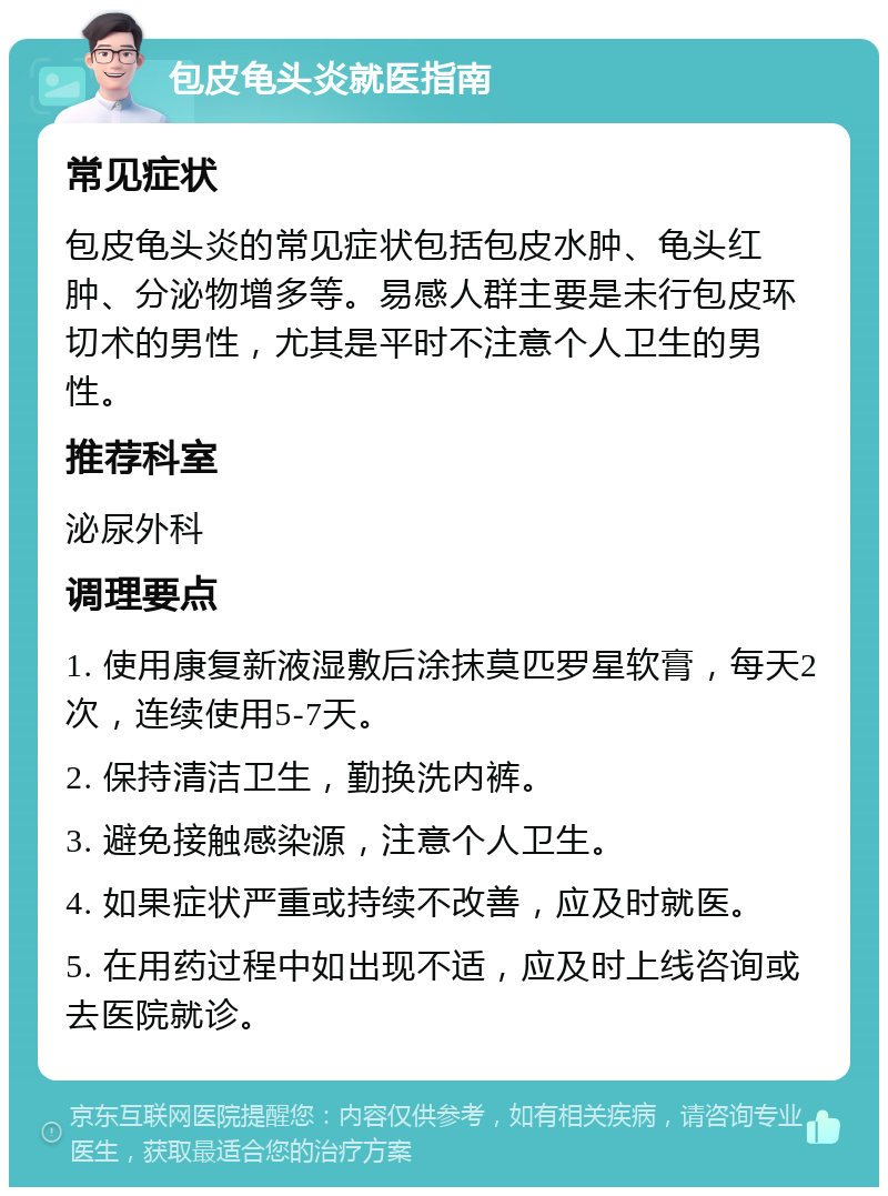 包皮龟头炎就医指南 常见症状 包皮龟头炎的常见症状包括包皮水肿、龟头红肿、分泌物增多等。易感人群主要是未行包皮环切术的男性，尤其是平时不注意个人卫生的男性。 推荐科室 泌尿外科 调理要点 1. 使用康复新液湿敷后涂抹莫匹罗星软膏，每天2次，连续使用5-7天。 2. 保持清洁卫生，勤换洗内裤。 3. 避免接触感染源，注意个人卫生。 4. 如果症状严重或持续不改善，应及时就医。 5. 在用药过程中如出现不适，应及时上线咨询或去医院就诊。