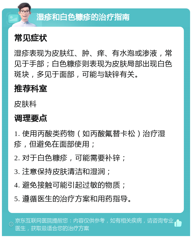 湿疹和白色糠疹的治疗指南 常见症状 湿疹表现为皮肤红、肿、痒、有水泡或渗液，常见于手部；白色糠疹则表现为皮肤局部出现白色斑块，多见于面部，可能与缺锌有关。 推荐科室 皮肤科 调理要点 1. 使用丙酸类药物（如丙酸氟替卡松）治疗湿疹，但避免在面部使用； 2. 对于白色糠疹，可能需要补锌； 3. 注意保持皮肤清洁和湿润； 4. 避免接触可能引起过敏的物质； 5. 遵循医生的治疗方案和用药指导。