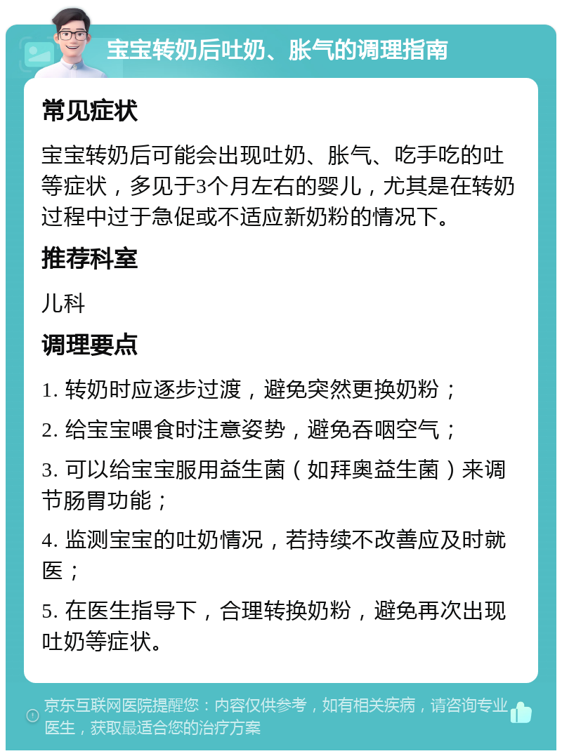 宝宝转奶后吐奶、胀气的调理指南 常见症状 宝宝转奶后可能会出现吐奶、胀气、吃手吃的吐等症状，多见于3个月左右的婴儿，尤其是在转奶过程中过于急促或不适应新奶粉的情况下。 推荐科室 儿科 调理要点 1. 转奶时应逐步过渡，避免突然更换奶粉； 2. 给宝宝喂食时注意姿势，避免吞咽空气； 3. 可以给宝宝服用益生菌（如拜奥益生菌）来调节肠胃功能； 4. 监测宝宝的吐奶情况，若持续不改善应及时就医； 5. 在医生指导下，合理转换奶粉，避免再次出现吐奶等症状。