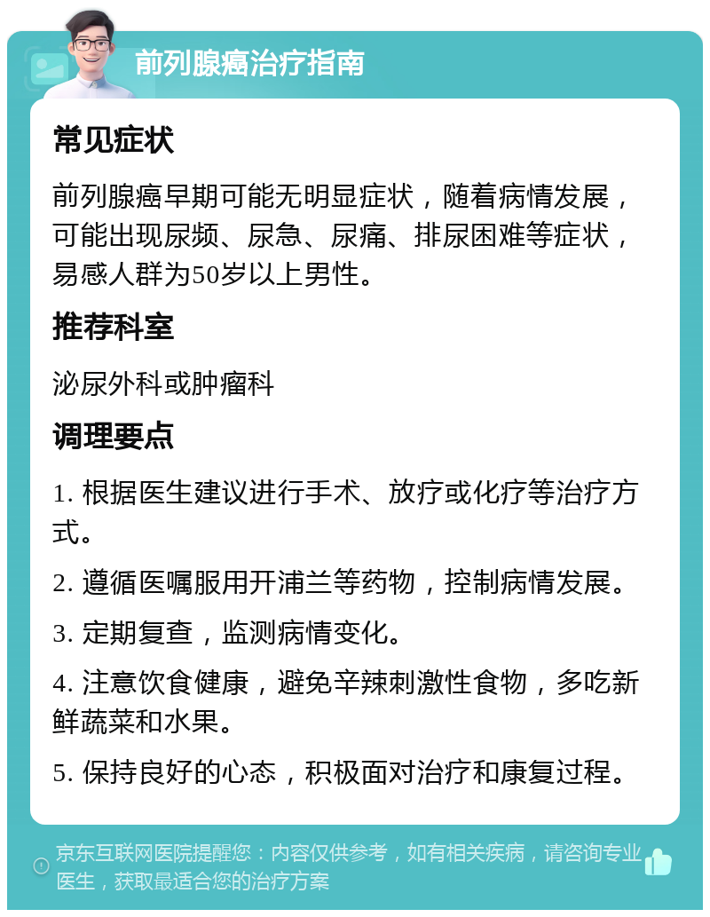 前列腺癌治疗指南 常见症状 前列腺癌早期可能无明显症状，随着病情发展，可能出现尿频、尿急、尿痛、排尿困难等症状，易感人群为50岁以上男性。 推荐科室 泌尿外科或肿瘤科 调理要点 1. 根据医生建议进行手术、放疗或化疗等治疗方式。 2. 遵循医嘱服用开浦兰等药物，控制病情发展。 3. 定期复查，监测病情变化。 4. 注意饮食健康，避免辛辣刺激性食物，多吃新鲜蔬菜和水果。 5. 保持良好的心态，积极面对治疗和康复过程。